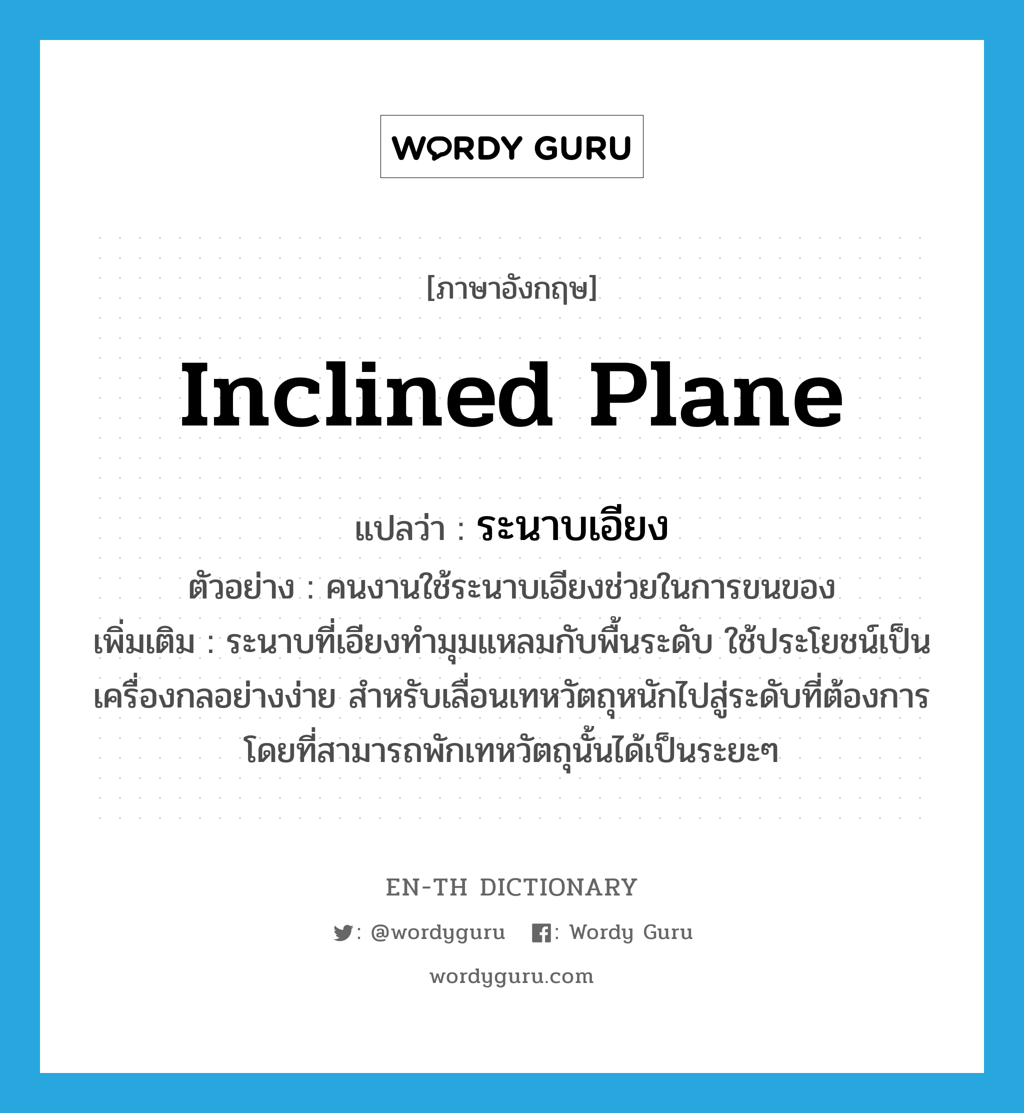 inclined plane แปลว่า?, คำศัพท์ภาษาอังกฤษ inclined plane แปลว่า ระนาบเอียง ประเภท N ตัวอย่าง คนงานใช้ระนาบเอียงช่วยในการขนของ เพิ่มเติม ระนาบที่เอียงทำมุมแหลมกับพื้นระดับ ใช้ประโยชน์เป็นเครื่องกลอย่างง่าย สำหรับเลื่อนเทหวัตถุหนักไปสู่ระดับที่ต้องการ โดยที่สามารถพักเทหวัตถุนั้นได้เป็นระยะๆ หมวด N