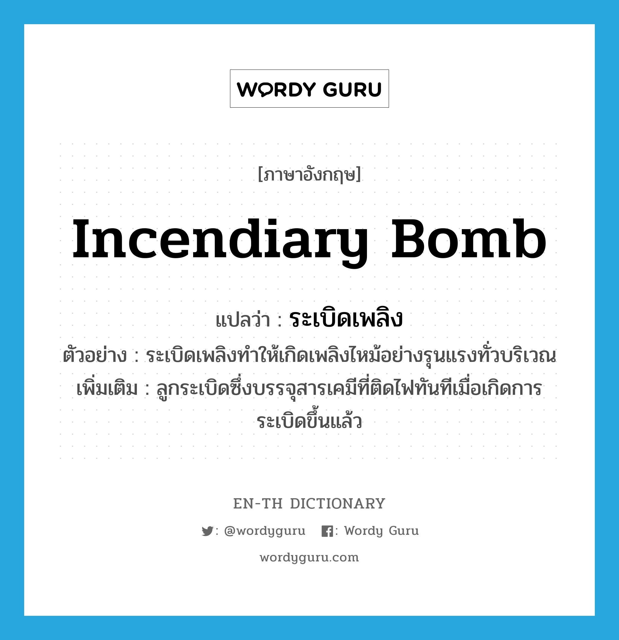 incendiary bomb แปลว่า?, คำศัพท์ภาษาอังกฤษ incendiary bomb แปลว่า ระเบิดเพลิง ประเภท N ตัวอย่าง ระเบิดเพลิงทำให้เกิดเพลิงไหม้อย่างรุนแรงทั่วบริเวณ เพิ่มเติม ลูกระเบิดซึ่งบรรจุสารเคมีที่ติดไฟทันทีเมื่อเกิดการระเบิดขึ้นแล้ว หมวด N