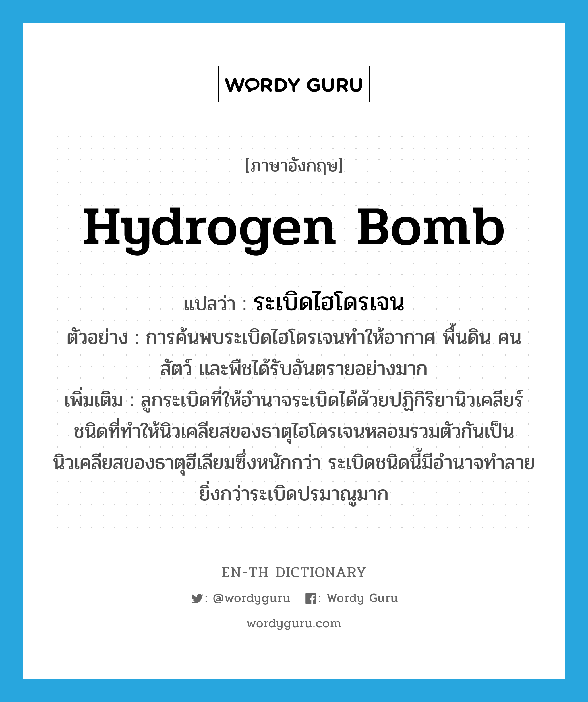 hydrogen bomb แปลว่า?, คำศัพท์ภาษาอังกฤษ hydrogen bomb แปลว่า ระเบิดไฮโดรเจน ประเภท N ตัวอย่าง การค้นพบระเบิดไฮโดรเจนทำให้อากาศ พื้นดิน คน สัตว์ และพืชได้รับอันตรายอย่างมาก เพิ่มเติม ลูกระเบิดที่ให้อำนาจระเบิดได้ด้วยปฏิกิริยานิวเคลียร์ชนิดที่ทำให้นิวเคลียสของธาตุไฮโดรเจนหลอมรวมตัวกันเป็นนิวเคลียสของธาตุฮีเลียมซึ่งหนักกว่า ระเบิดชนิดนี้มีอำนาจทำลายยิ่งกว่าระเบิดปรมาณูมาก หมวด N