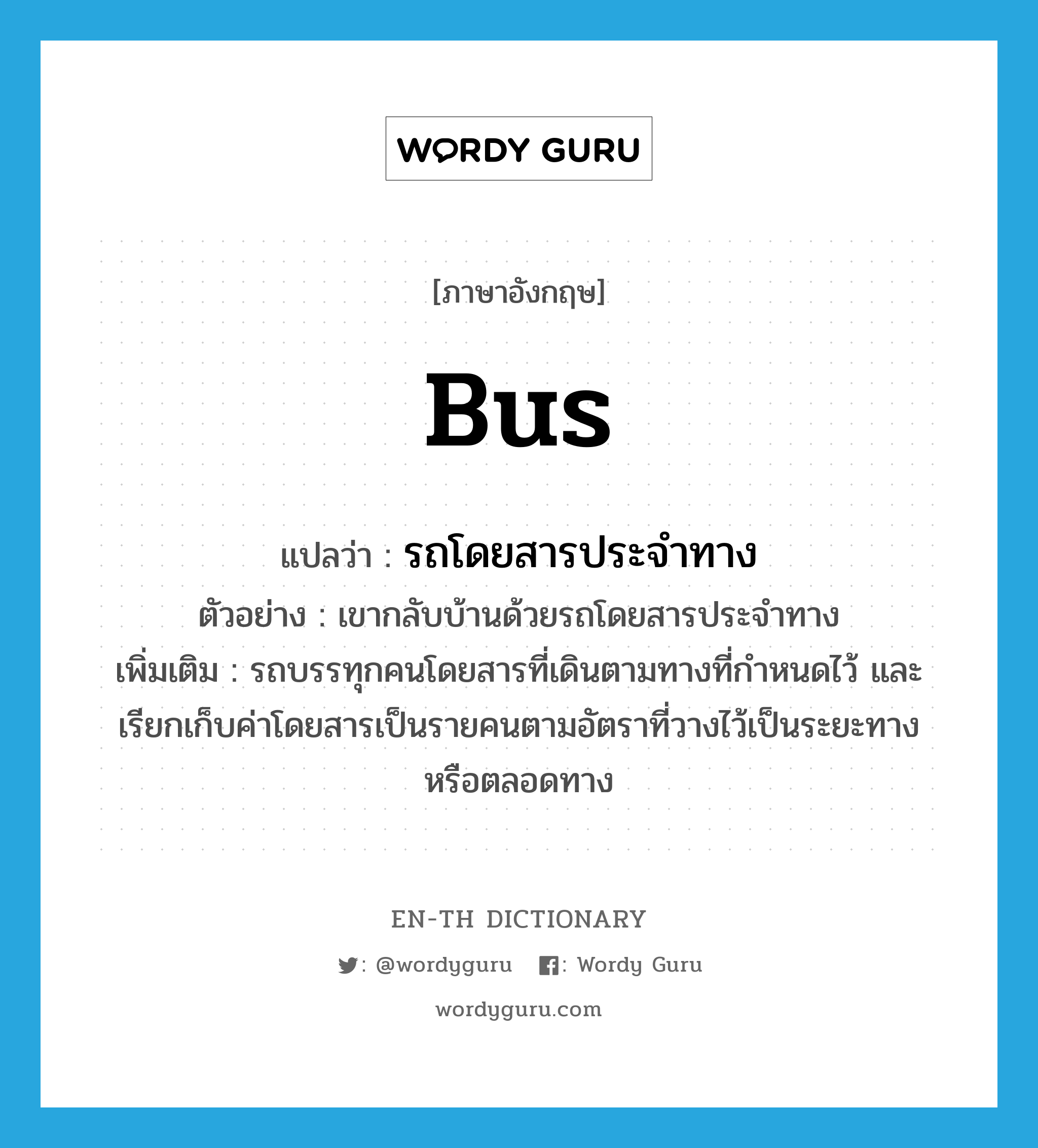 bus แปลว่า?, คำศัพท์ภาษาอังกฤษ bus แปลว่า รถโดยสารประจำทาง ประเภท N ตัวอย่าง เขากลับบ้านด้วยรถโดยสารประจำทาง เพิ่มเติม รถบรรทุกคนโดยสารที่เดินตามทางที่กำหนดไว้ และเรียกเก็บค่าโดยสารเป็นรายคนตามอัตราที่วางไว้เป็นระยะทางหรือตลอดทาง หมวด N