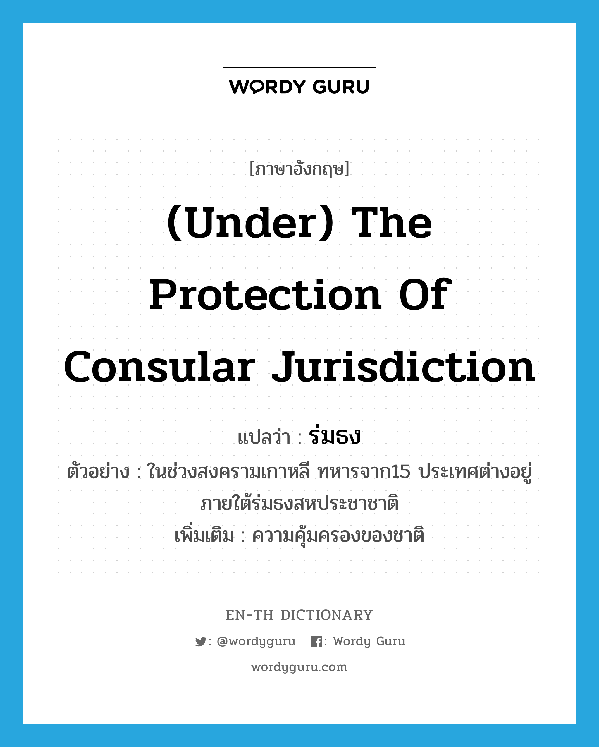 (under) the protection of consular jurisdiction แปลว่า?, คำศัพท์ภาษาอังกฤษ (under) the protection of consular jurisdiction แปลว่า ร่มธง ประเภท N ตัวอย่าง ในช่วงสงครามเกาหลี ทหารจาก15 ประเทศต่างอยู่ภายใต้ร่มธงสหประชาชาติ เพิ่มเติม ความคุ้มครองของชาติ หมวด N