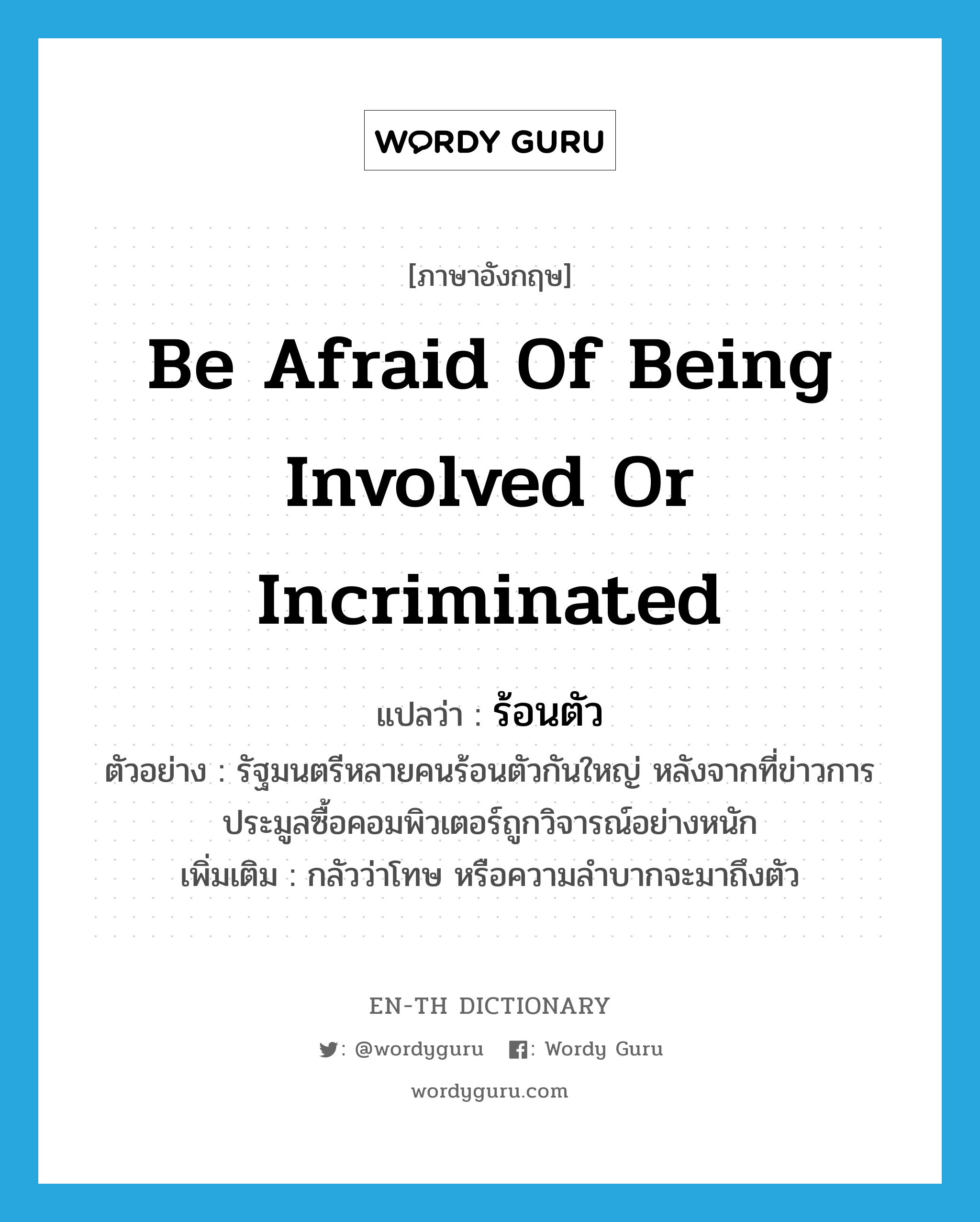 be afraid of being involved or incriminated แปลว่า?, คำศัพท์ภาษาอังกฤษ be afraid of being involved or incriminated แปลว่า ร้อนตัว ประเภท V ตัวอย่าง รัฐมนตรีหลายคนร้อนตัวกันใหญ่ หลังจากที่ข่าวการประมูลซื้อคอมพิวเตอร์ถูกวิจารณ์อย่างหนัก เพิ่มเติม กลัวว่าโทษ หรือความลำบากจะมาถึงตัว หมวด V