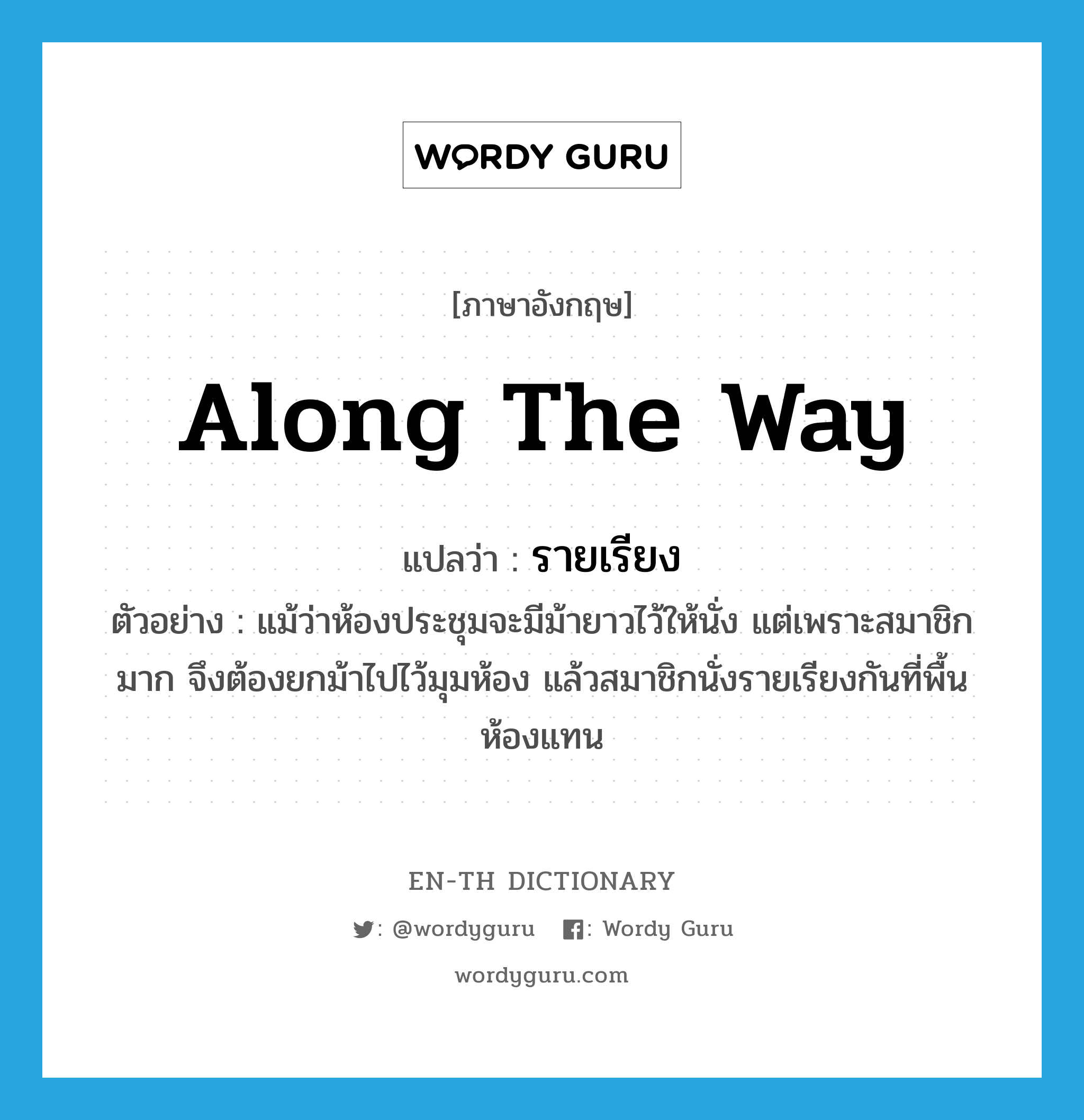 along the way แปลว่า?, คำศัพท์ภาษาอังกฤษ along the way แปลว่า รายเรียง ประเภท ADV ตัวอย่าง แม้ว่าห้องประชุมจะมีม้ายาวไว้ให้นั่ง แต่เพราะสมาชิกมาก จึงต้องยกม้าไปไว้มุมห้อง แล้วสมาชิกนั่งรายเรียงกันที่พื้นห้องแทน หมวด ADV