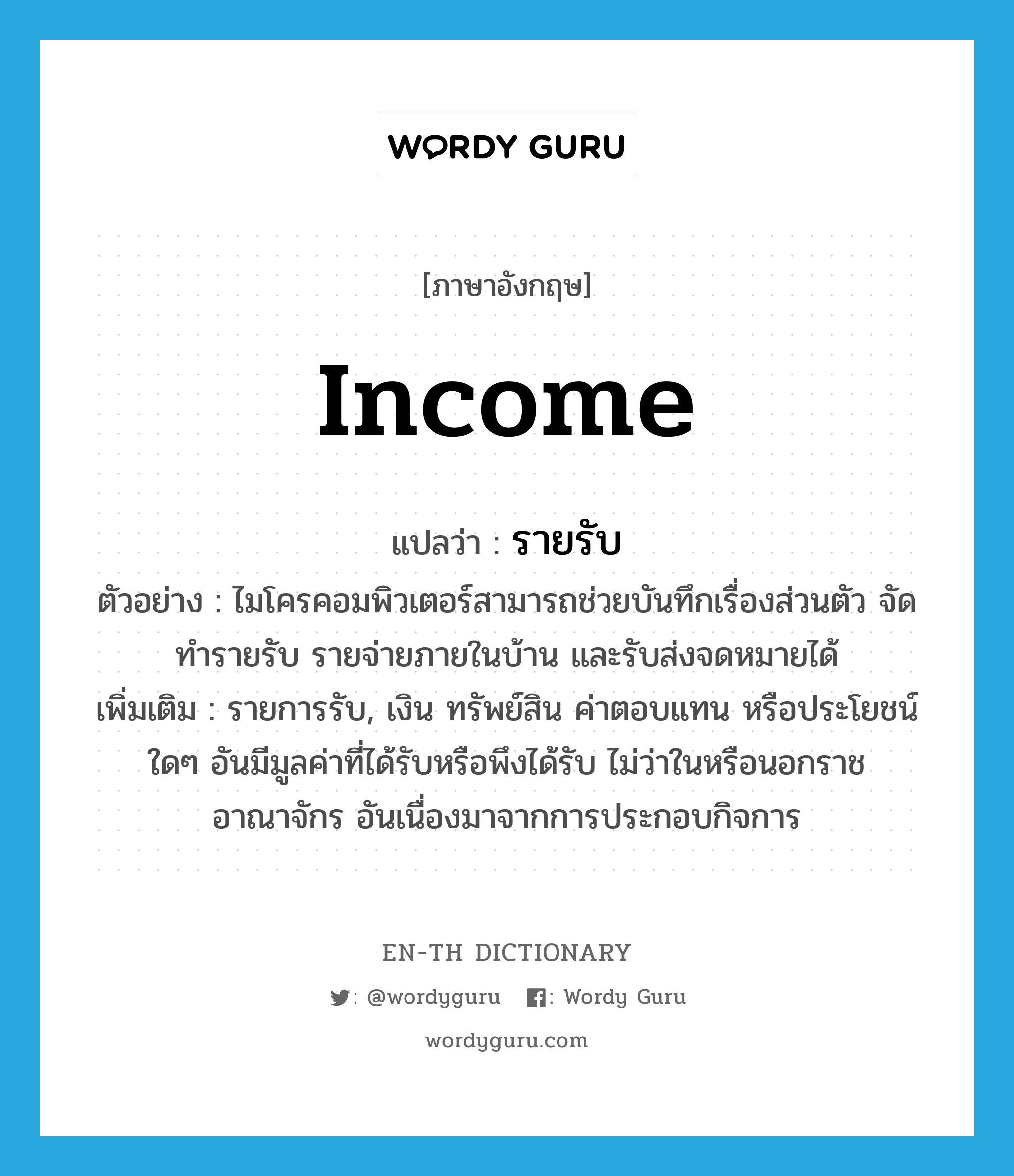 income แปลว่า?, คำศัพท์ภาษาอังกฤษ income แปลว่า รายรับ ประเภท N ตัวอย่าง ไมโครคอมพิวเตอร์สามารถช่วยบันทึกเรื่องส่วนตัว จัดทำรายรับ รายจ่ายภายในบ้าน และรับส่งจดหมายได้ เพิ่มเติม รายการรับ, เงิน ทรัพย์สิน ค่าตอบแทน หรือประโยชน์ใดๆ อันมีมูลค่าที่ได้รับหรือพึงได้รับ ไม่ว่าในหรือนอกราชอาณาจักร อันเนื่องมาจากการประกอบกิจการ หมวด N