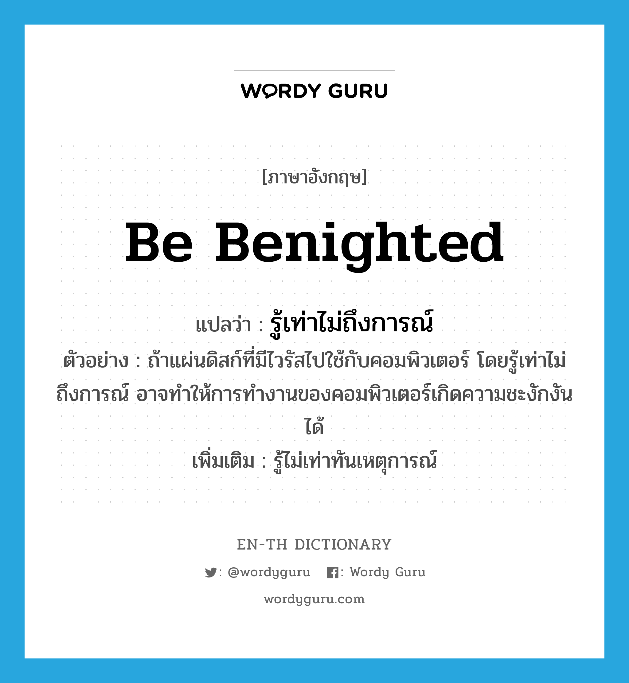 be benighted แปลว่า?, คำศัพท์ภาษาอังกฤษ be benighted แปลว่า รู้เท่าไม่ถึงการณ์ ประเภท V ตัวอย่าง ถ้าแผ่นดิสก์ที่มีไวรัสไปใช้กับคอมพิวเตอร์ โดยรู้เท่าไม่ถึงการณ์ อาจทำให้การทำงานของคอมพิวเตอร์เกิดความชะงักงันได้ เพิ่มเติม รู้ไม่เท่าทันเหตุการณ์ หมวด V