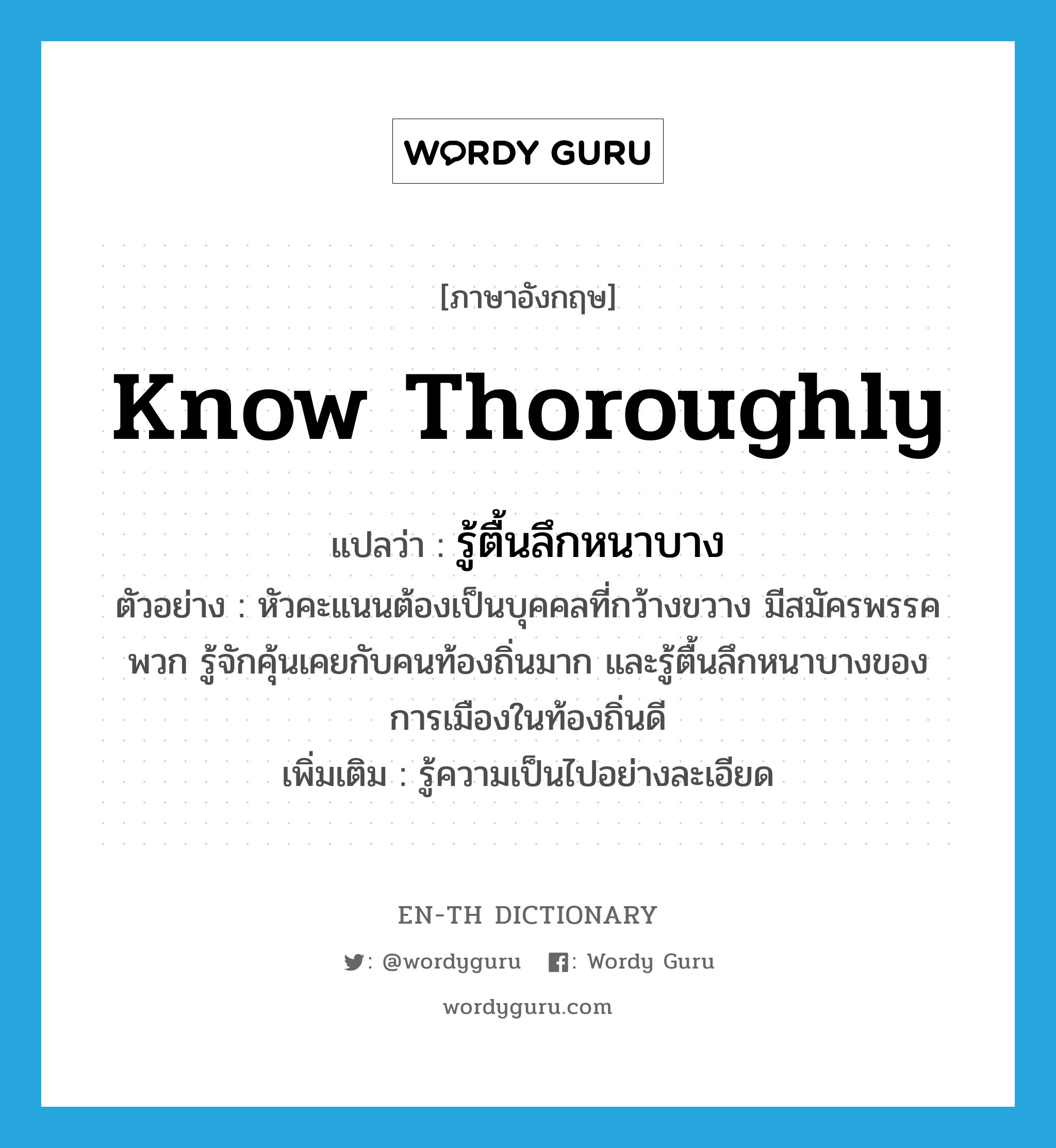 know thoroughly แปลว่า?, คำศัพท์ภาษาอังกฤษ know thoroughly แปลว่า รู้ตื้นลึกหนาบาง ประเภท V ตัวอย่าง หัวคะแนนต้องเป็นบุคคลที่กว้างขวาง มีสมัครพรรคพวก รู้จักคุ้นเคยกับคนท้องถิ่นมาก และรู้ตื้นลึกหนาบางของการเมืองในท้องถิ่นดี เพิ่มเติม รู้ความเป็นไปอย่างละเอียด หมวด V