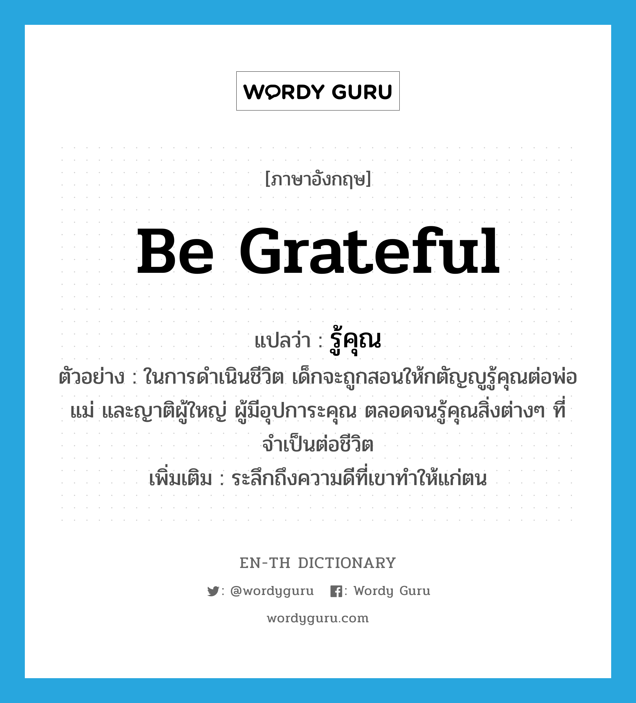 be grateful แปลว่า?, คำศัพท์ภาษาอังกฤษ be grateful แปลว่า รู้คุณ ประเภท V ตัวอย่าง ในการดำเนินชีวิต เด็กจะถูกสอนให้กตัญญูรู้คุณต่อพ่อแม่ และญาติผู้ใหญ่ ผู้มีอุปการะคุณ ตลอดจนรู้คุณสิ่งต่างๆ ที่จำเป็นต่อชีวิต เพิ่มเติม ระลึกถึงความดีที่เขาทำให้แก่ตน หมวด V