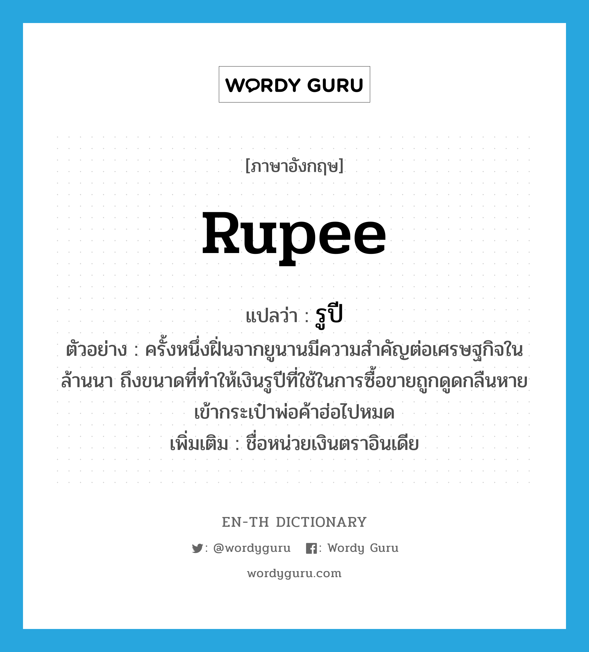 rupee แปลว่า?, คำศัพท์ภาษาอังกฤษ rupee แปลว่า รูปี ประเภท N ตัวอย่าง ครั้งหนึ่งฝิ่นจากยูนานมีความสำคัญต่อเศรษฐกิจในล้านนา ถึงขนาดที่ทำให้เงินรูปีที่ใช้ในการซื้อขายถูกดูดกลืนหายเข้ากระเป๋าพ่อค้าฮ่อไปหมด เพิ่มเติม ชื่อหน่วยเงินตราอินเดีย หมวด N