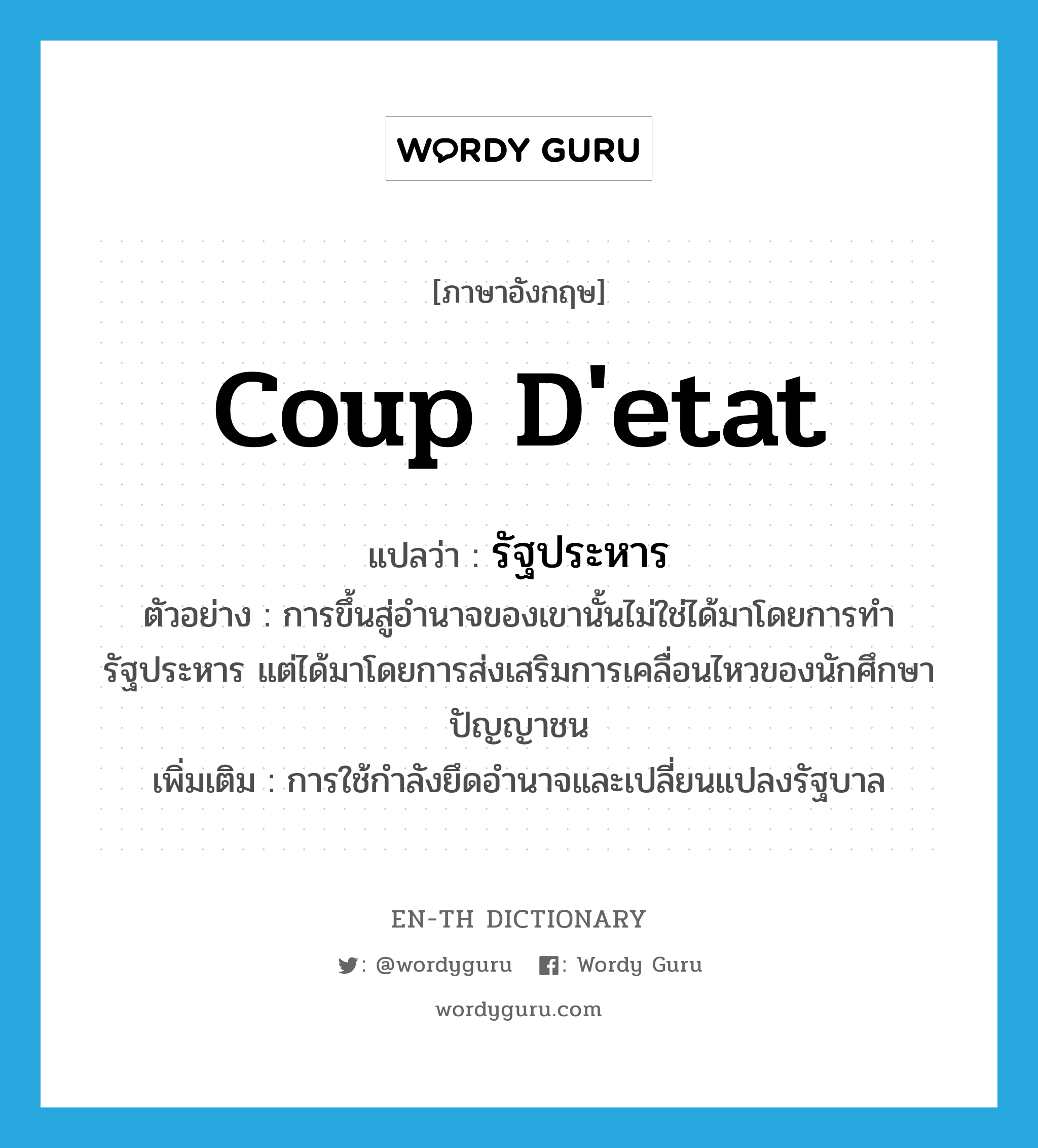 coup d&#39;etat แปลว่า?, คำศัพท์ภาษาอังกฤษ coup d&#39;etat แปลว่า รัฐประหาร ประเภท N ตัวอย่าง การขึ้นสู่อำนาจของเขานั้นไม่ใช่ได้มาโดยการทำรัฐประหาร แต่ได้มาโดยการส่งเสริมการเคลื่อนไหวของนักศึกษาปัญญาชน เพิ่มเติม การใช้กำลังยึดอำนาจและเปลี่ยนแปลงรัฐบาล หมวด N