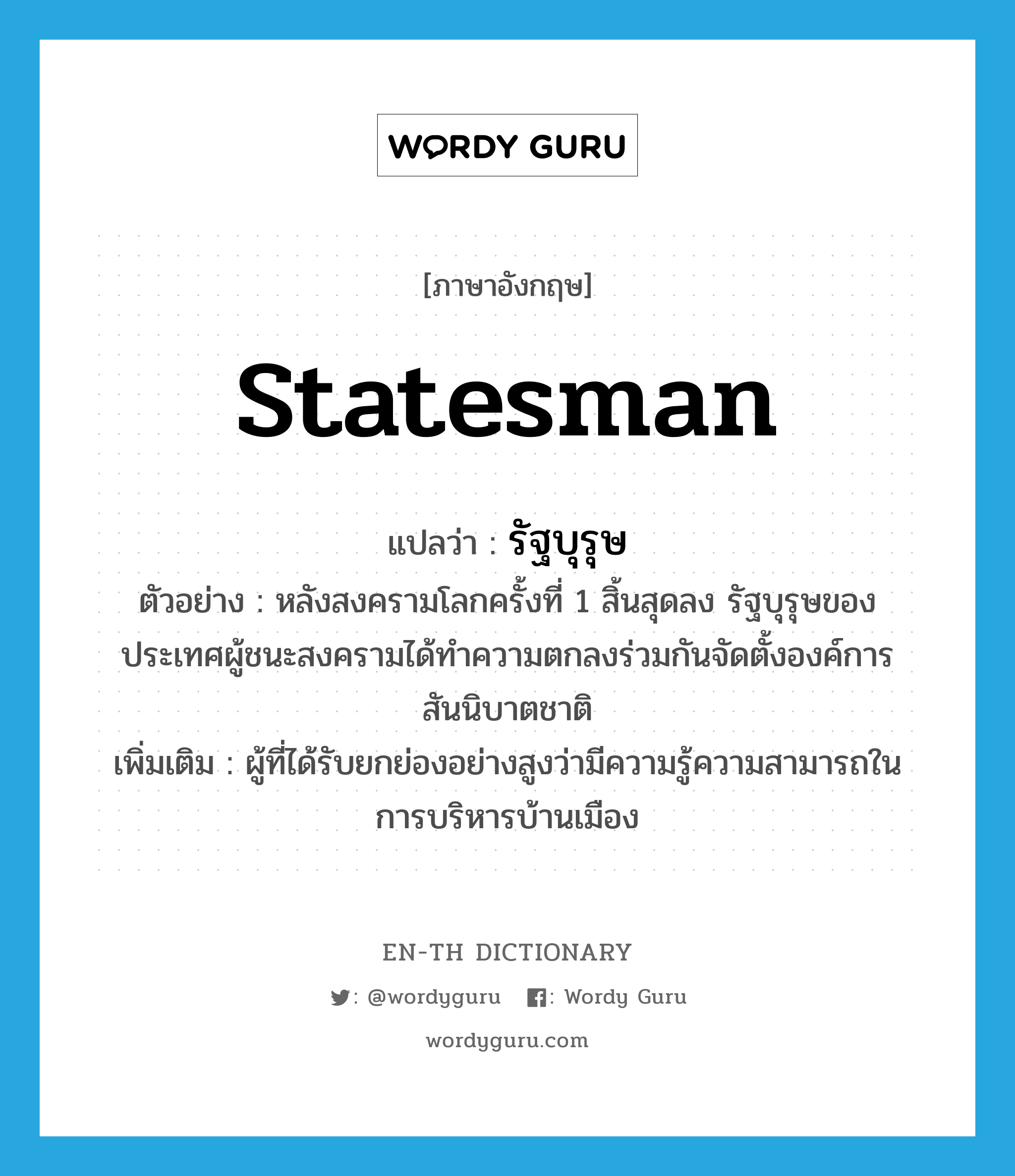 statesman แปลว่า?, คำศัพท์ภาษาอังกฤษ statesman แปลว่า รัฐบุรุษ ประเภท N ตัวอย่าง หลังสงครามโลกครั้งที่ 1 สิ้นสุดลง รัฐบุรุษของประเทศผู้ชนะสงครามได้ทำความตกลงร่วมกันจัดตั้งองค์การสันนิบาตชาติ เพิ่มเติม ผู้ที่ได้รับยกย่องอย่างสูงว่ามีความรู้ความสามารถในการบริหารบ้านเมือง หมวด N