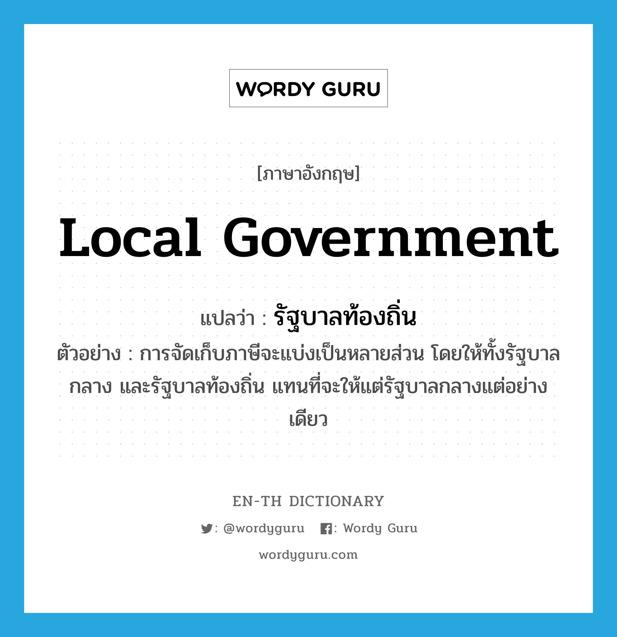 local government แปลว่า?, คำศัพท์ภาษาอังกฤษ local government แปลว่า รัฐบาลท้องถิ่น ประเภท N ตัวอย่าง การจัดเก็บภาษีจะแบ่งเป็นหลายส่วน โดยให้ทั้งรัฐบาลกลาง และรัฐบาลท้องถิ่น แทนที่จะให้แต่รัฐบาลกลางแต่อย่างเดียว หมวด N