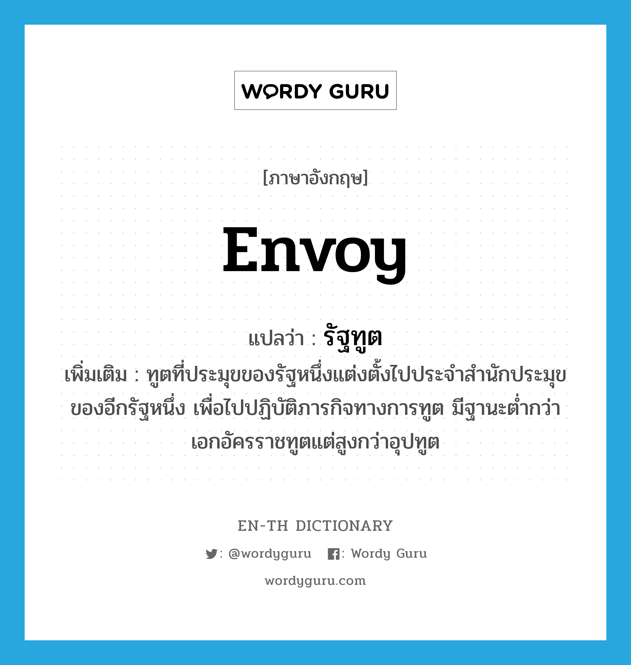 envoy แปลว่า?, คำศัพท์ภาษาอังกฤษ envoy แปลว่า รัฐทูต ประเภท N เพิ่มเติม ทูตที่ประมุขของรัฐหนึ่งแต่งตั้งไปประจำสำนักประมุขของอีกรัฐหนึ่ง เพื่อไปปฏิบัติภารกิจทางการทูต มีฐานะต่ำกว่าเอกอัครราชทูตแต่สูงกว่าอุปทูต หมวด N