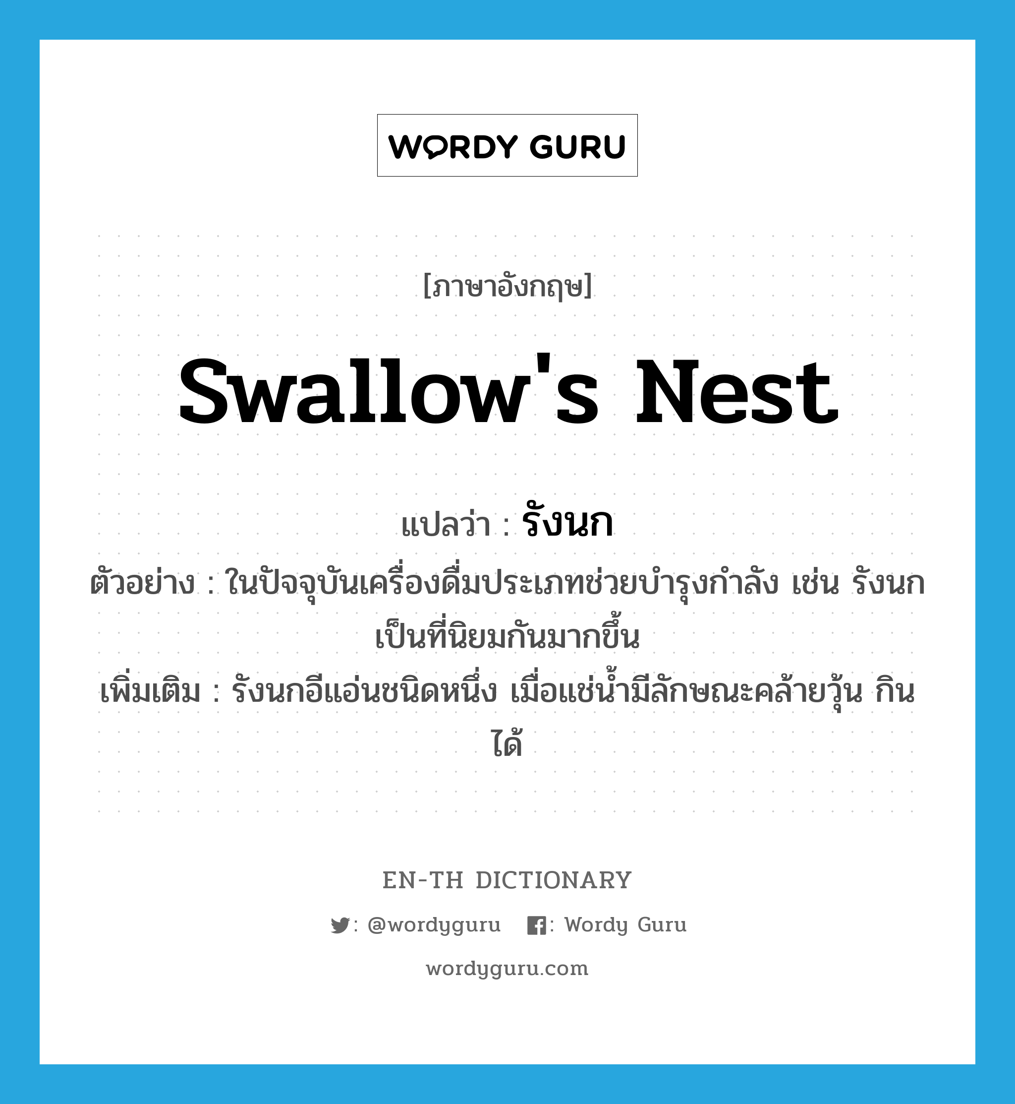 swallow&#39;s nest แปลว่า?, คำศัพท์ภาษาอังกฤษ swallow&#39;s nest แปลว่า รังนก ประเภท N ตัวอย่าง ในปัจจุบันเครื่องดื่มประเภทช่วยบำรุงกำลัง เช่น รังนก เป็นที่นิยมกันมากขึ้น เพิ่มเติม รังนกอีแอ่นชนิดหนึ่ง เมื่อแช่น้ำมีลักษณะคล้ายวุ้น กินได้ หมวด N