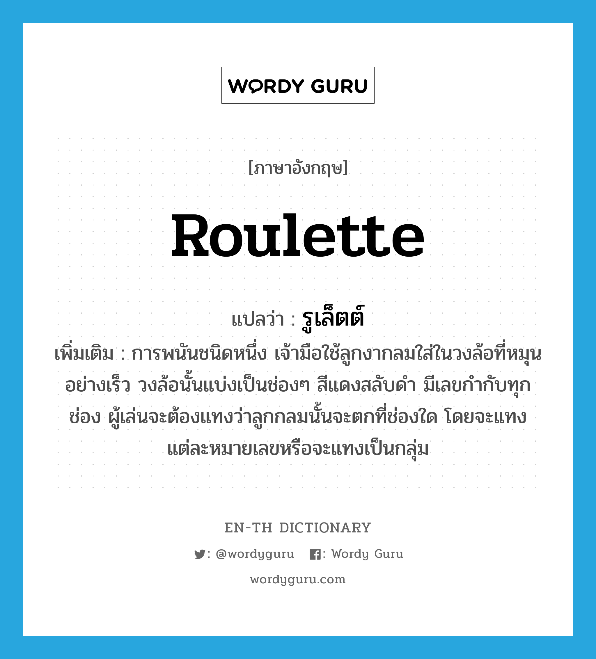 roulette แปลว่า?, คำศัพท์ภาษาอังกฤษ roulette แปลว่า รูเล็ตต์ ประเภท N เพิ่มเติม การพนันชนิดหนึ่ง เจ้ามือใช้ลูกงากลมใส่ในวงล้อที่หมุนอย่างเร็ว วงล้อนั้นแบ่งเป็นช่องๆ สีแดงสลับดำ มีเลขกำกับทุกช่อง ผู้เล่นจะต้องแทงว่าลูกกลมนั้นจะตกที่ช่องใด โดยจะแทงแต่ละหมายเลขหรือจะแทงเป็นกลุ่ม หมวด N