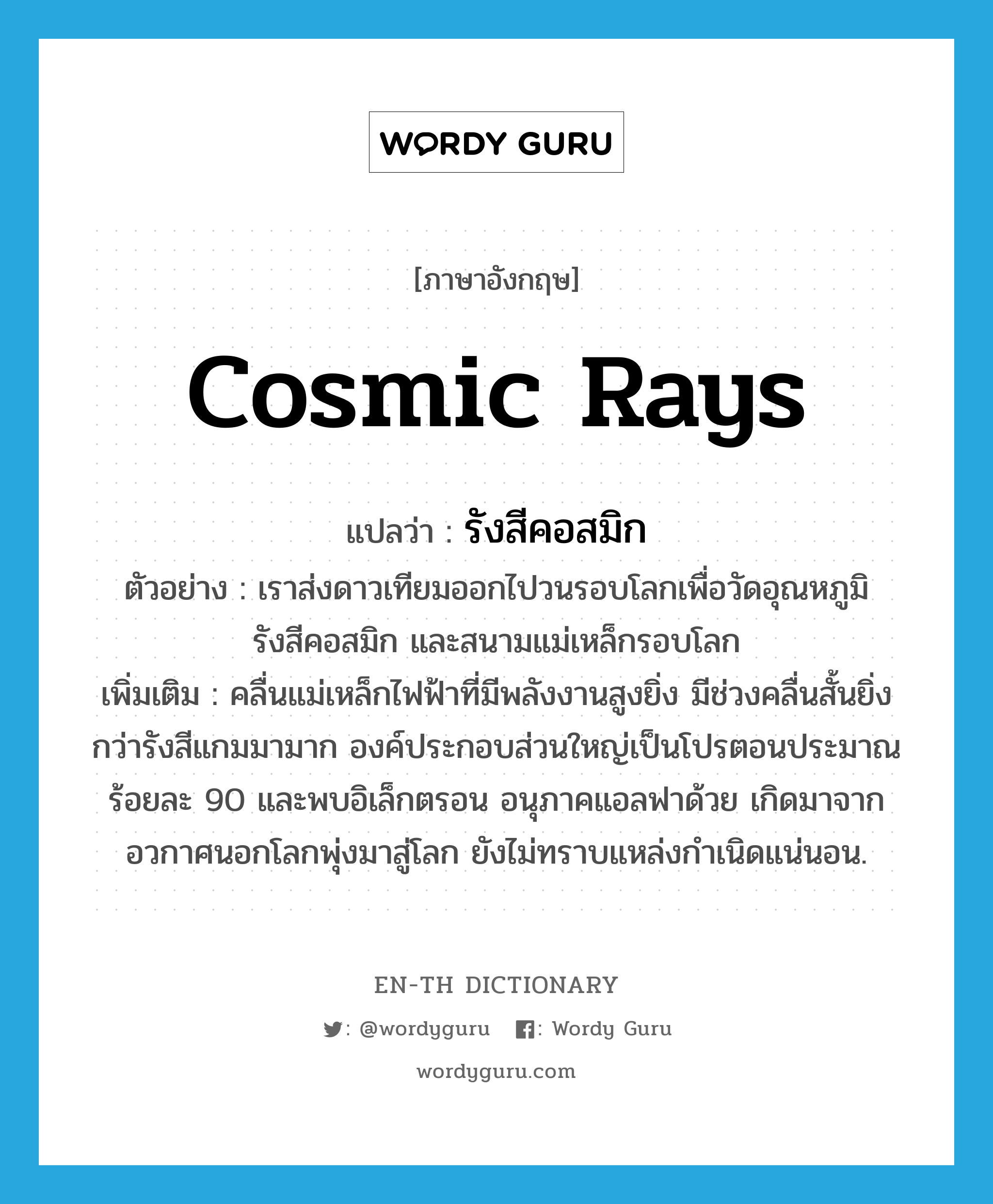 cosmic rays แปลว่า?, คำศัพท์ภาษาอังกฤษ cosmic rays แปลว่า รังสีคอสมิก ประเภท N ตัวอย่าง เราส่งดาวเทียมออกไปวนรอบโลกเพื่อวัดอุณหภูมิ รังสีคอสมิก และสนามแม่เหล็กรอบโลก เพิ่มเติม คลื่นแม่เหล็กไฟฟ้าที่มีพลังงานสูงยิ่ง มีช่วงคลื่นสั้นยิ่งกว่ารังสีแกมมามาก องค์ประกอบส่วนใหญ่เป็นโปรตอนประมาณร้อยละ 90 และพบอิเล็กตรอน อนุภาคแอลฟาด้วย เกิดมาจากอวกาศนอกโลกพุ่งมาสู่โลก ยังไม่ทราบแหล่งกำเนิดแน่นอน. หมวด N