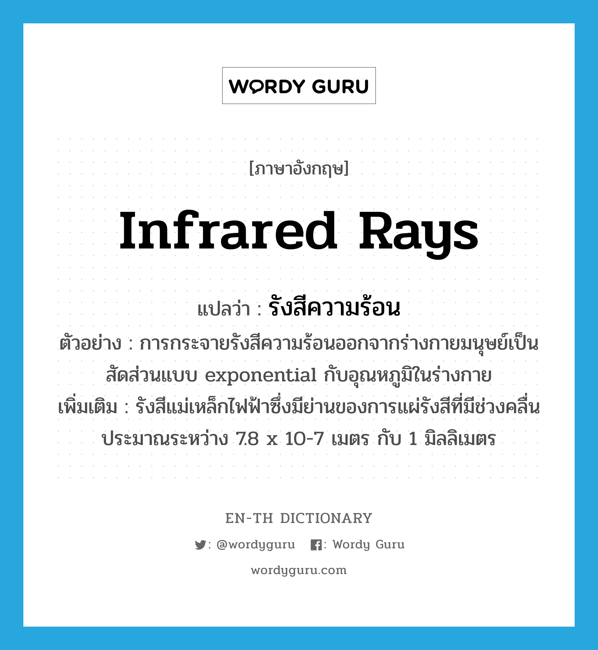 infrared rays แปลว่า?, คำศัพท์ภาษาอังกฤษ infrared rays แปลว่า รังสีความร้อน ประเภท N ตัวอย่าง การกระจายรังสีความร้อนออกจากร่างกายมนุษย์เป็นสัดส่วนแบบ exponential กับอุณหภูมิในร่างกาย เพิ่มเติม รังสีแม่เหล็กไฟฟ้าซึ่งมีย่านของการแผ่รังสีที่มีช่วงคลื่นประมาณระหว่าง 7.8 x 10-7 เมตร กับ 1 มิลลิเมตร หมวด N