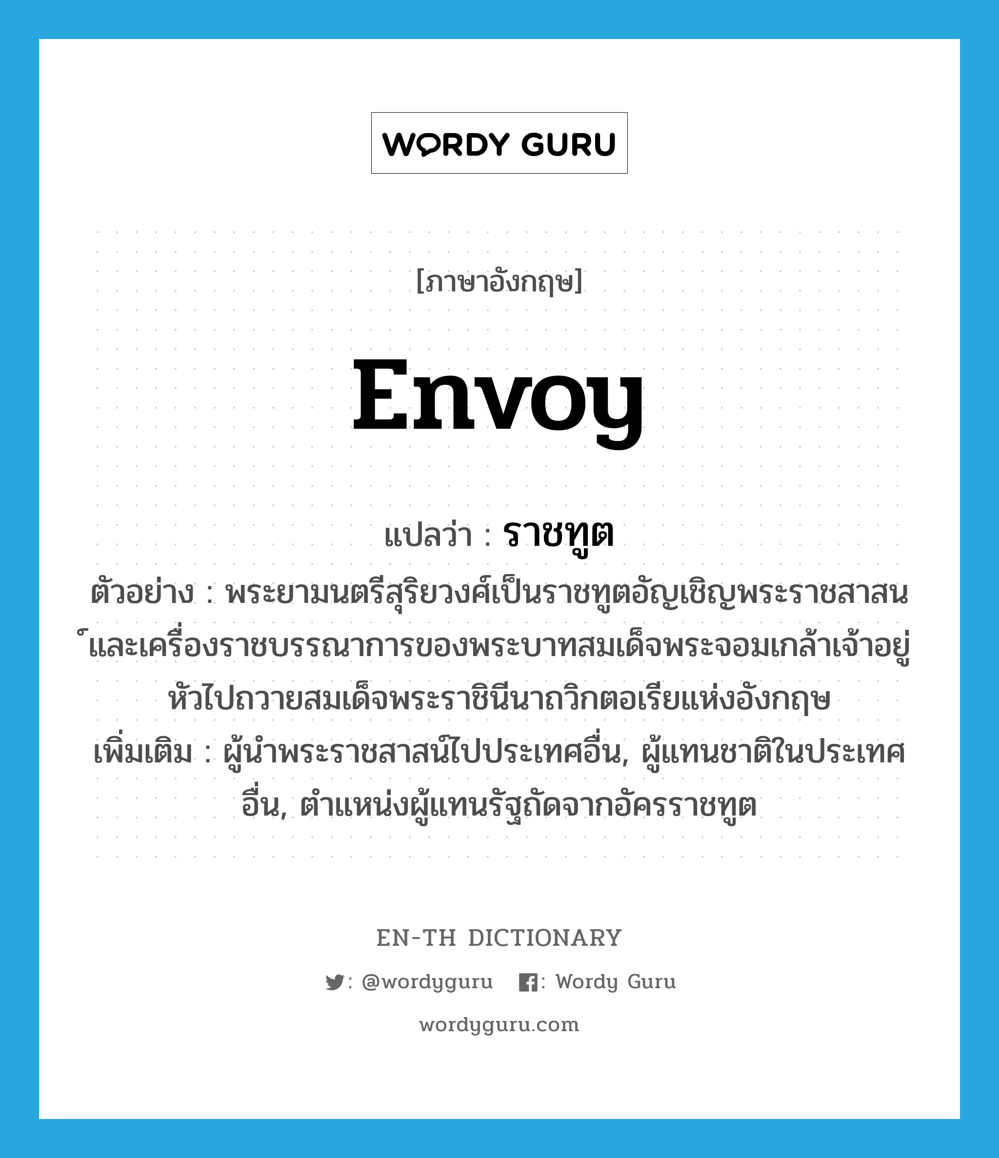 envoy แปลว่า?, คำศัพท์ภาษาอังกฤษ envoy แปลว่า ราชทูต ประเภท N ตัวอย่าง พระยามนตรีสุริยวงศ์เป็นราชทูตอัญเชิญพระราชสาสน ์และเครื่องราชบรรณาการของพระบาทสมเด็จพระจอมเกล้าเจ้าอยู่หัวไปถวายสมเด็จพระราชินีนาถวิกตอเรียแห่งอังกฤษ เพิ่มเติม ผู้นำพระราชสาสน์ไปประเทศอื่น, ผู้แทนชาติในประเทศอื่น, ตำแหน่งผู้แทนรัฐถัดจากอัครราชทูต หมวด N