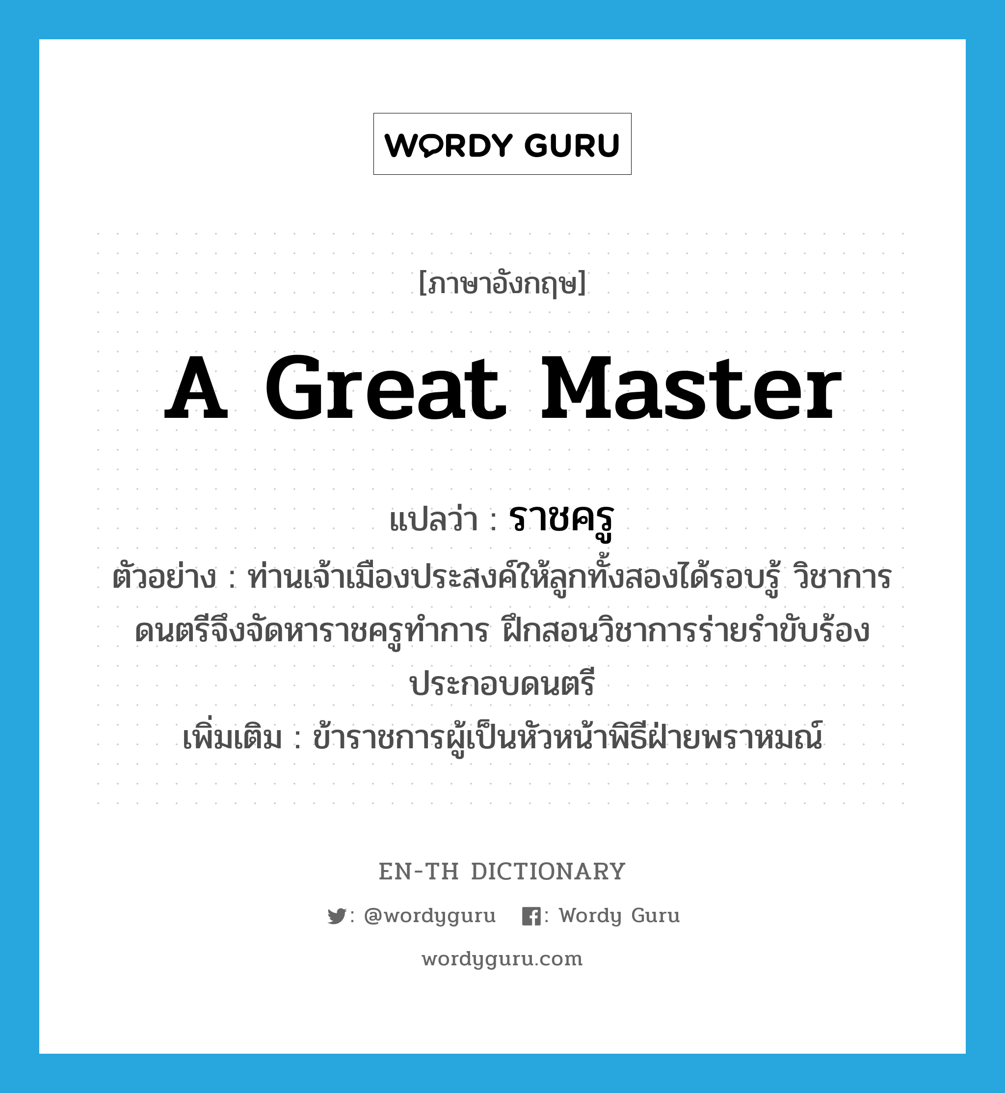 a great master แปลว่า?, คำศัพท์ภาษาอังกฤษ a great master แปลว่า ราชครู ประเภท N ตัวอย่าง ท่านเจ้าเมืองประสงค์ให้ลูกทั้งสองได้รอบรู้ วิชาการดนตรีจึงจัดหาราชครูทำการ ฝึกสอนวิชาการร่ายรำขับร้องประกอบดนตรี เพิ่มเติม ข้าราชการผู้เป็นหัวหน้าพิธีฝ่ายพราหมณ์ หมวด N