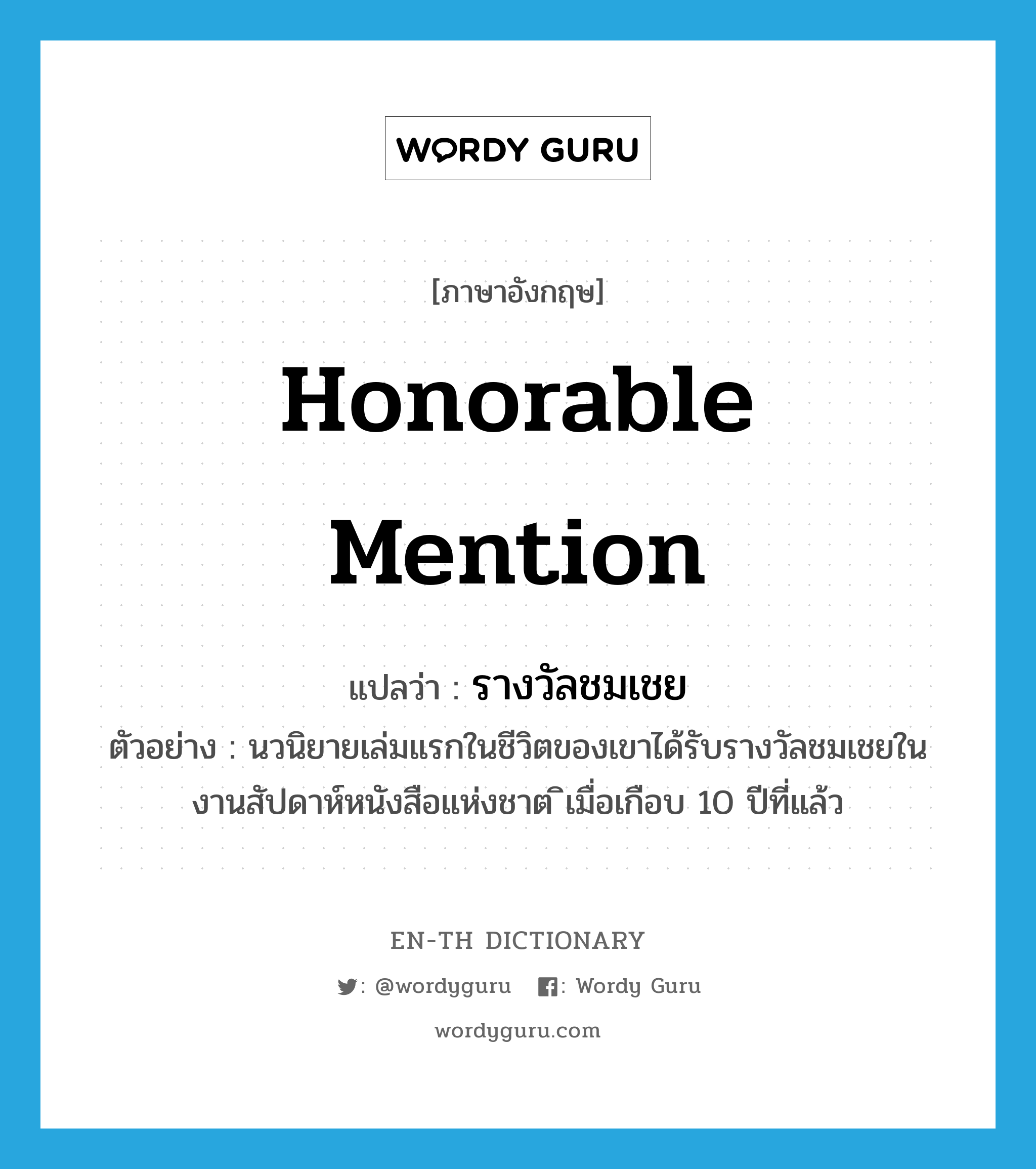 honorable mention แปลว่า?, คำศัพท์ภาษาอังกฤษ honorable mention แปลว่า รางวัลชมเชย ประเภท N ตัวอย่าง นวนิยายเล่มแรกในชีวิตของเขาได้รับรางวัลชมเชยในงานสัปดาห์หนังสือแห่งชาต ิเมื่อเกือบ 10 ปีที่แล้ว หมวด N