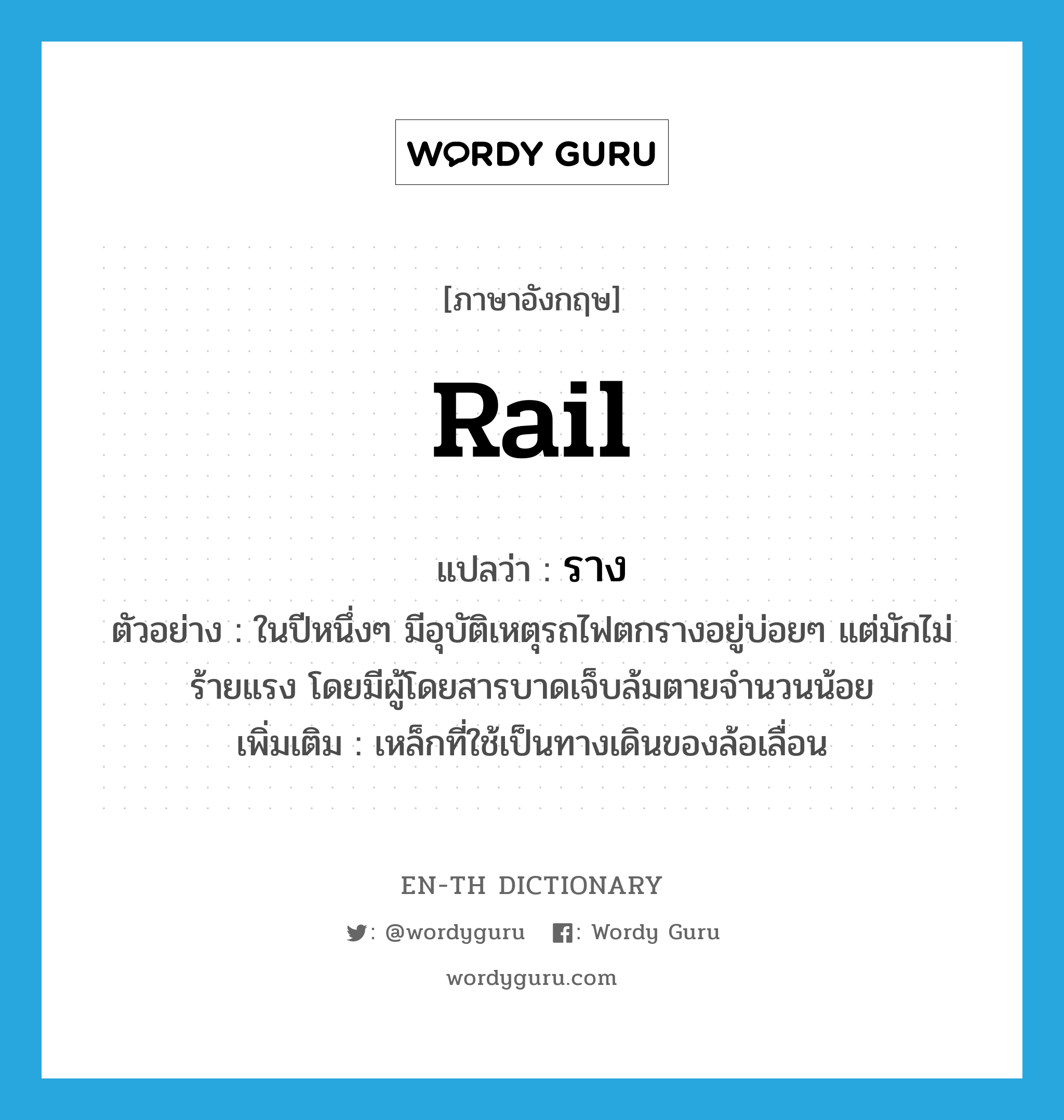 rail แปลว่า?, คำศัพท์ภาษาอังกฤษ rail แปลว่า ราง ประเภท N ตัวอย่าง ในปีหนึ่งๆ มีอุบัติเหตุรถไฟตกรางอยู่บ่อยๆ แต่มักไม่ร้ายแรง โดยมีผู้โดยสารบาดเจ็บล้มตายจำนวนน้อย เพิ่มเติม เหล็กที่ใช้เป็นทางเดินของล้อเลื่อน หมวด N