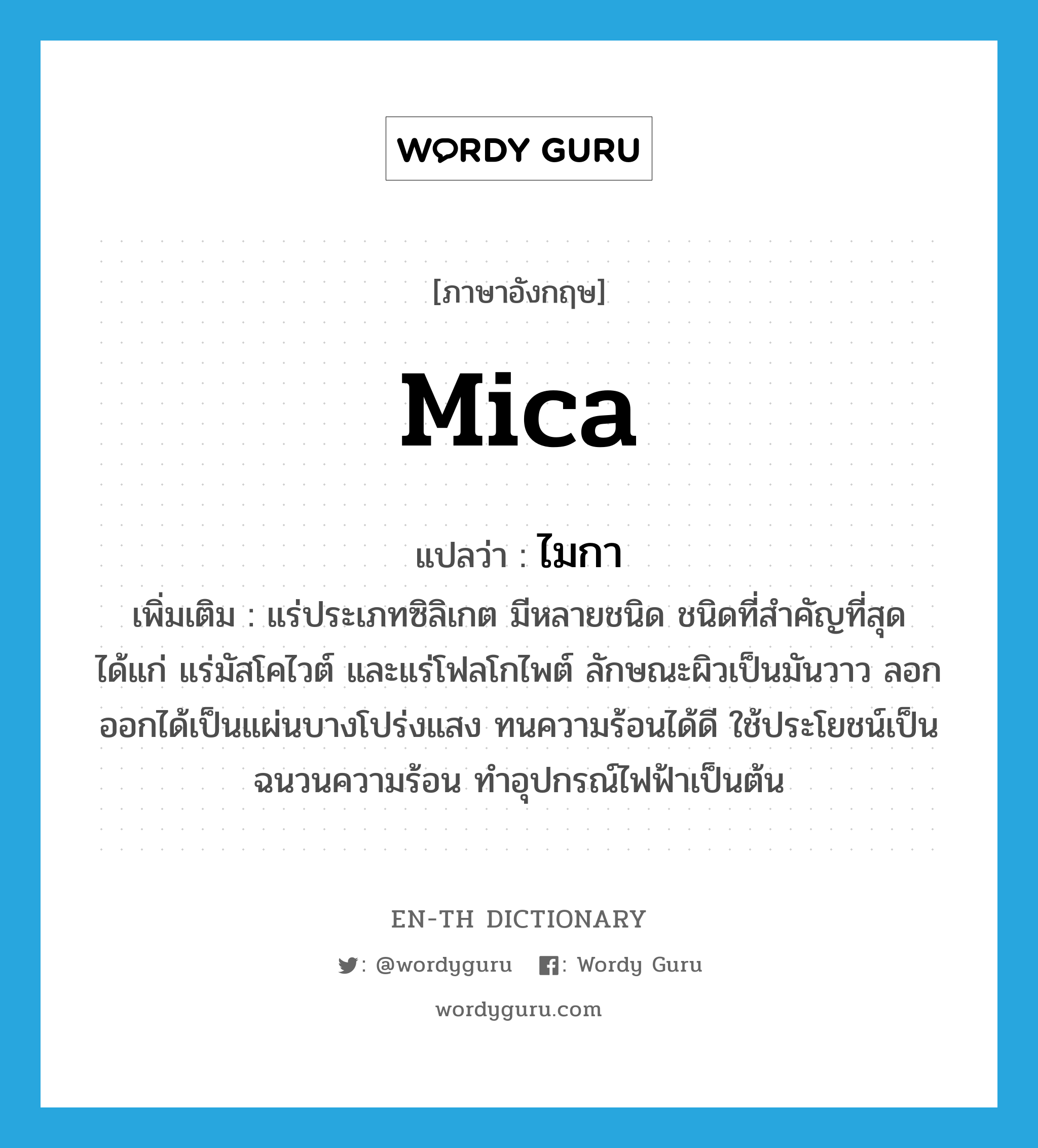 mica แปลว่า?, คำศัพท์ภาษาอังกฤษ mica แปลว่า ไมกา ประเภท N เพิ่มเติม แร่ประเภทซิลิเกต มีหลายชนิด ชนิดที่สำคัญที่สุด ได้แก่ แร่มัสโคไวต์ และแร่โฟลโกไพต์ ลักษณะผิวเป็นมันวาว ลอกออกได้เป็นแผ่นบางโปร่งแสง ทนความร้อนได้ดี ใช้ประโยชน์เป็นฉนวนความร้อน ทำอุปกรณ์ไฟฟ้าเป็นต้น หมวด N