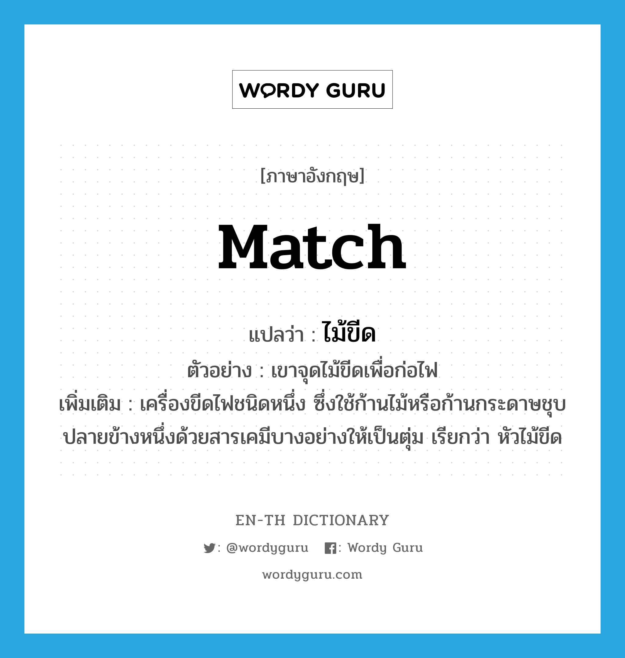 match แปลว่า?, คำศัพท์ภาษาอังกฤษ match แปลว่า ไม้ขีด ประเภท N ตัวอย่าง เขาจุดไม้ขีดเพื่อก่อไฟ เพิ่มเติม เครื่องขีดไฟชนิดหนึ่ง ซึ่งใช้ก้านไม้หรือก้านกระดาษชุบปลายข้างหนึ่งด้วยสารเคมีบางอย่างให้เป็นตุ่ม เรียกว่า หัวไม้ขีด หมวด N