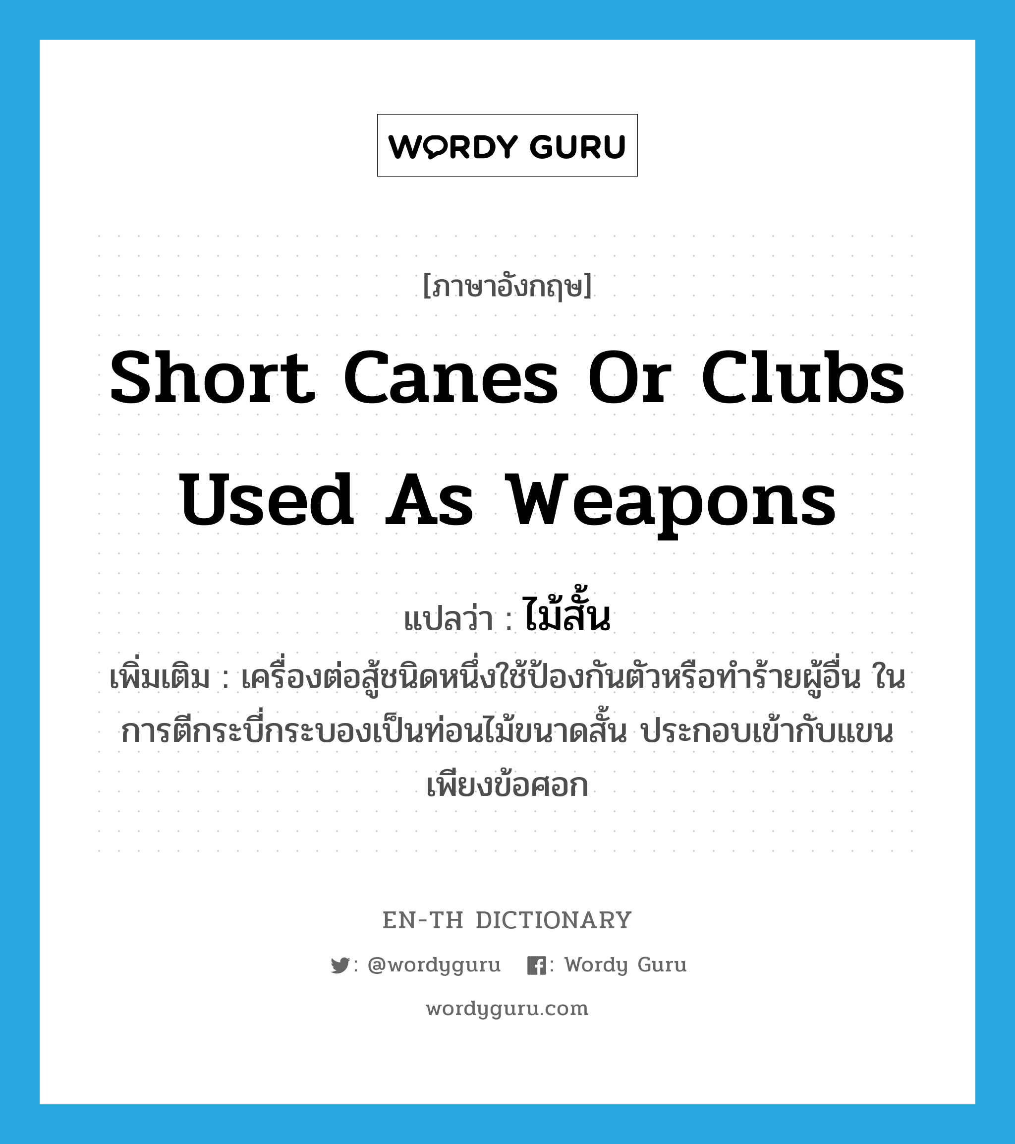 short canes or clubs used as weapons แปลว่า?, คำศัพท์ภาษาอังกฤษ short canes or clubs used as weapons แปลว่า ไม้สั้น ประเภท N เพิ่มเติม เครื่องต่อสู้ชนิดหนึ่งใช้ป้องกันตัวหรือทำร้ายผู้อื่น ในการตีกระบี่กระบองเป็นท่อนไม้ขนาดสั้น ประกอบเข้ากับแขนเพียงข้อศอก หมวด N