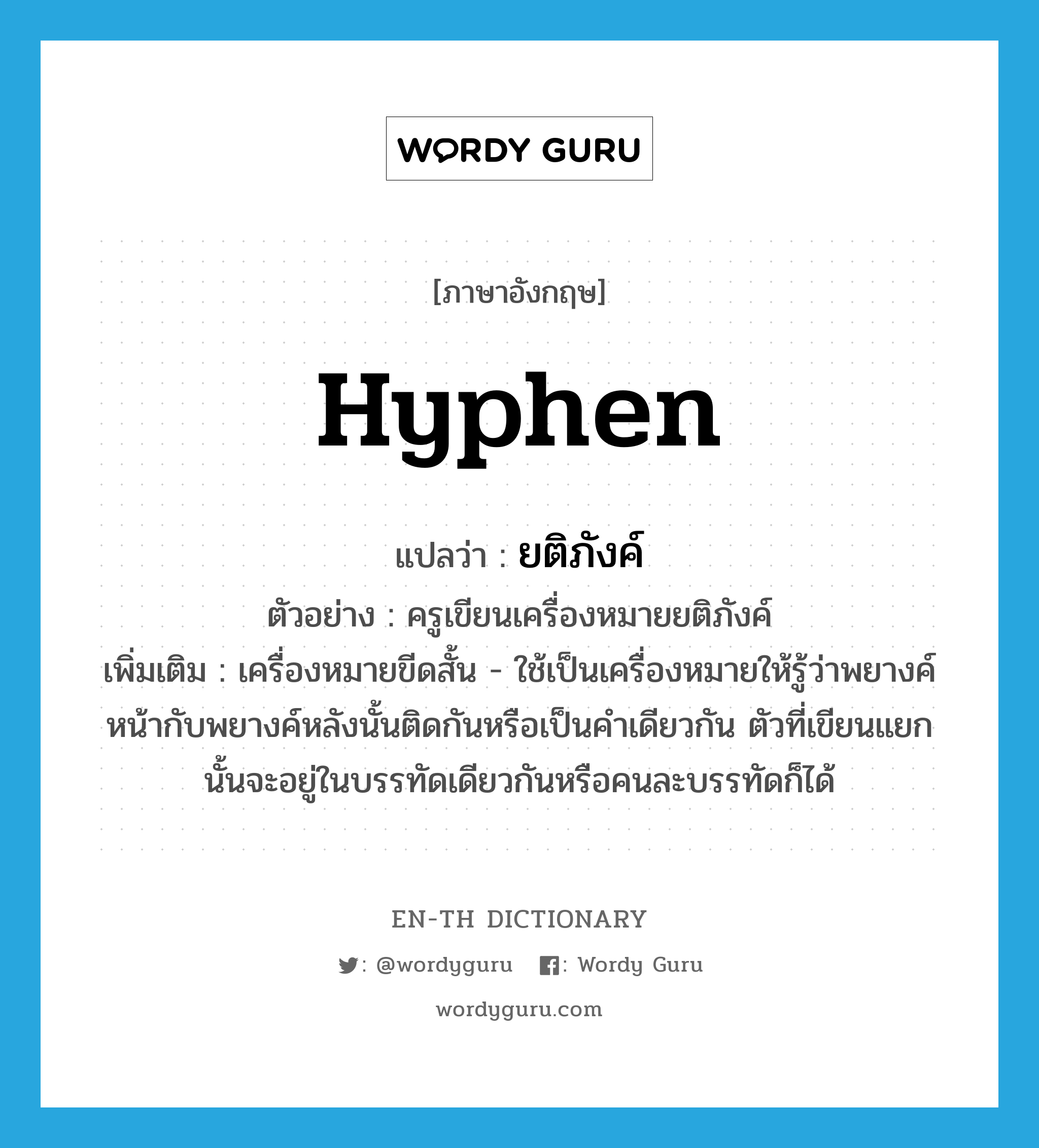 hyphen แปลว่า?, คำศัพท์ภาษาอังกฤษ hyphen แปลว่า ยติภังค์ ประเภท N ตัวอย่าง ครูเขียนเครื่องหมายยติภังค์ เพิ่มเติม เครื่องหมายขีดสั้น - ใช้เป็นเครื่องหมายให้รู้ว่าพยางค์หน้ากับพยางค์หลังนั้นติดกันหรือเป็นคำเดียวกัน ตัวที่เขียนแยกนั้นจะอยู่ในบรรทัดเดียวกันหรือคนละบรรทัดก็ได้ หมวด N