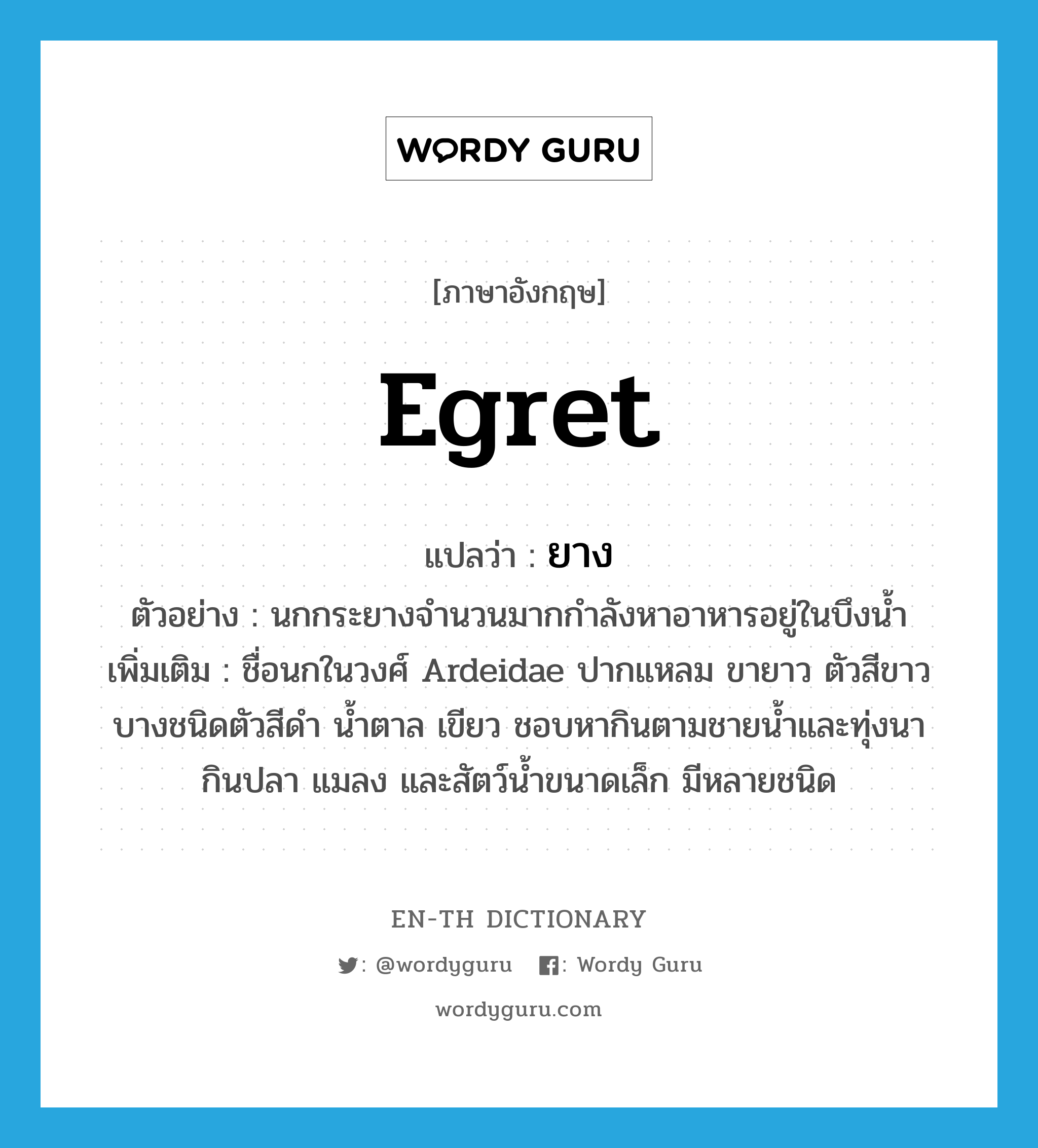 egret แปลว่า?, คำศัพท์ภาษาอังกฤษ egret แปลว่า ยาง ประเภท N ตัวอย่าง นกกระยางจำนวนมากกำลังหาอาหารอยู่ในบึงน้ำ เพิ่มเติม ชื่อนกในวงศ์ Ardeidae ปากแหลม ขายาว ตัวสีขาว บางชนิดตัวสีดำ น้ำตาล เขียว ชอบหากินตามชายน้ำและทุ่งนา กินปลา แมลง และสัตว์น้ำขนาดเล็ก มีหลายชนิด หมวด N