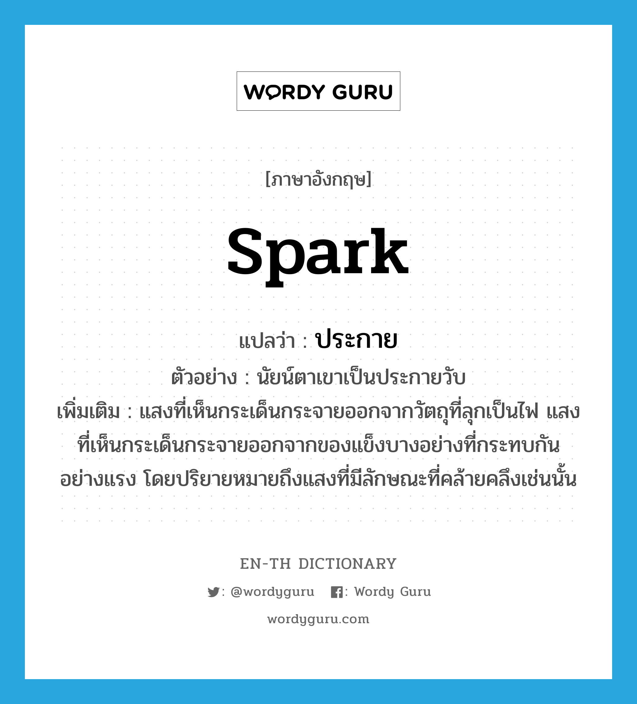 spark แปลว่า?, คำศัพท์ภาษาอังกฤษ spark แปลว่า ประกาย ประเภท N ตัวอย่าง นัยน์ตาเขาเป็นประกายวับ เพิ่มเติม แสงที่เห็นกระเด็นกระจายออกจากวัตถุที่ลุกเป็นไฟ แสงที่เห็นกระเด็นกระจายออกจากของแข็งบางอย่างที่กระทบกันอย่างแรง โดยปริยายหมายถึงแสงที่มีลักษณะที่คล้ายคลึงเช่นนั้น หมวด N