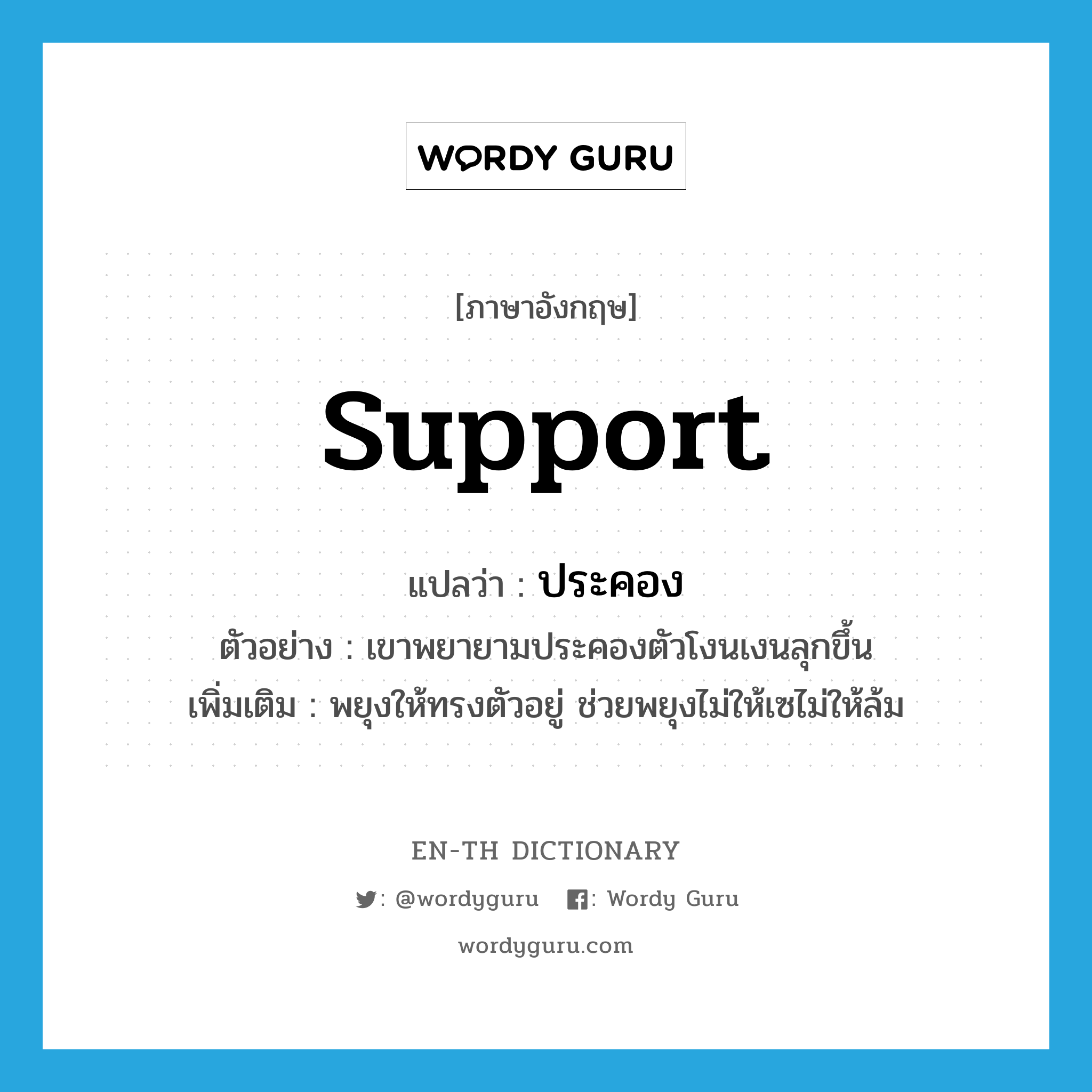 support แปลว่า?, คำศัพท์ภาษาอังกฤษ support แปลว่า ประคอง ประเภท V ตัวอย่าง เขาพยายามประคองตัวโงนเงนลุกขึ้น เพิ่มเติม พยุงให้ทรงตัวอยู่ ช่วยพยุงไม่ให้เซไม่ให้ล้ม หมวด V