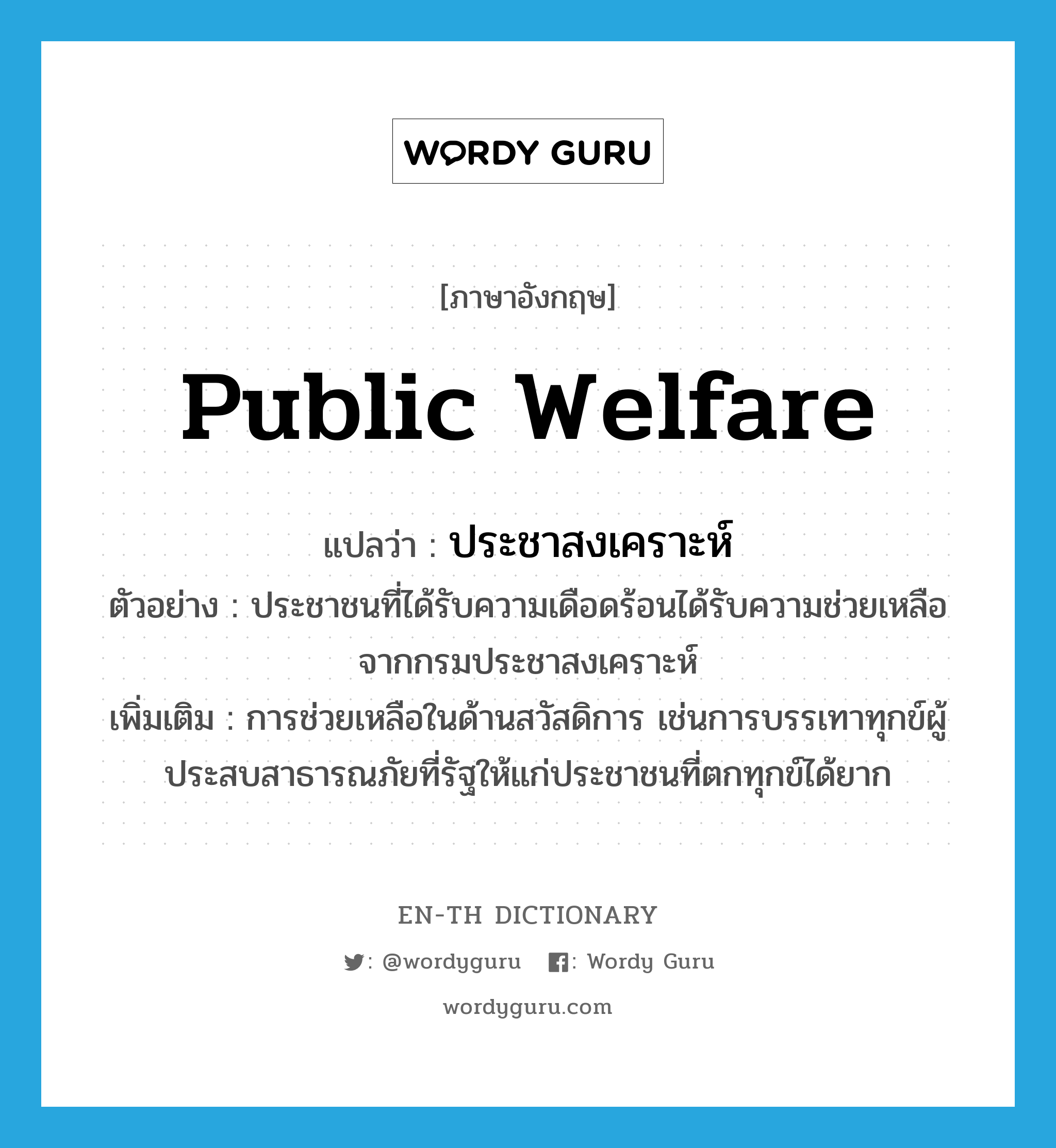 public welfare แปลว่า?, คำศัพท์ภาษาอังกฤษ public welfare แปลว่า ประชาสงเคราะห์ ประเภท N ตัวอย่าง ประชาชนที่ได้รับความเดือดร้อนได้รับความช่วยเหลือจากกรมประชาสงเคราะห์ เพิ่มเติม การช่วยเหลือในด้านสวัสดิการ เช่นการบรรเทาทุกข์ผู้ประสบสาธารณภัยที่รัฐให้แก่ประชาชนที่ตกทุกข์ได้ยาก หมวด N