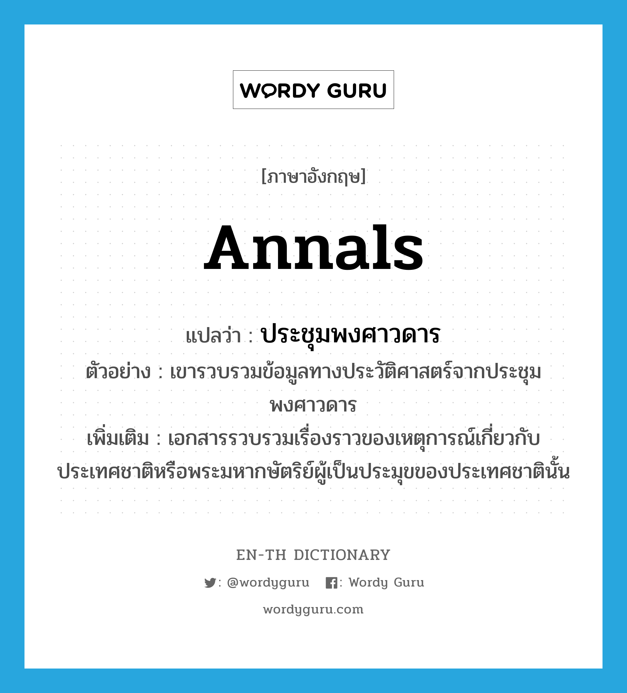 annals แปลว่า?, คำศัพท์ภาษาอังกฤษ annals แปลว่า ประชุมพงศาวดาร ประเภท N ตัวอย่าง เขารวบรวมข้อมูลทางประวัติศาสตร์จากประชุมพงศาวดาร เพิ่มเติม เอกสารรวบรวมเรื่องราวของเหตุการณ์เกี่ยวกับประเทศชาติหรือพระมหากษัตริย์ผู้เป็นประมุขของประเทศชาตินั้น หมวด N