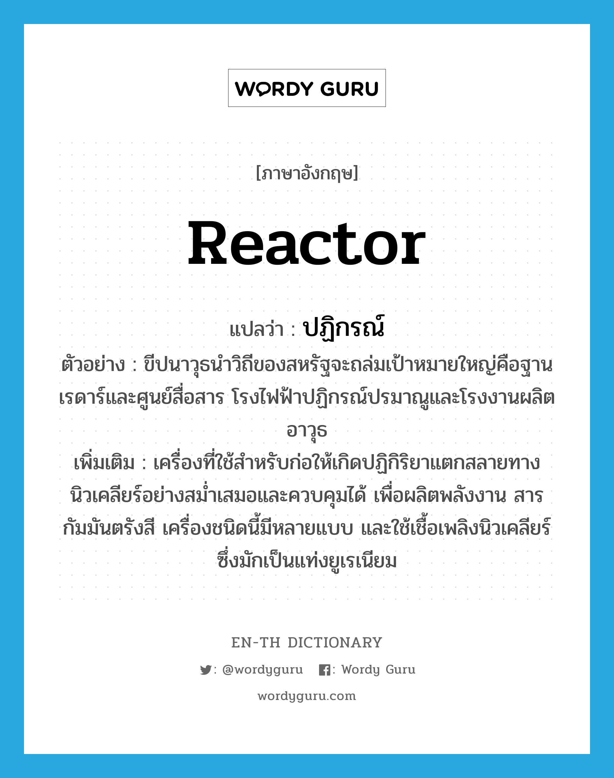 reactor แปลว่า?, คำศัพท์ภาษาอังกฤษ reactor แปลว่า ปฏิกรณ์ ประเภท N ตัวอย่าง ขีปนาวุธนำวิถีของสหรัฐจะถล่มเป้าหมายใหญ่คือฐานเรดาร์และศูนย์สื่อสาร โรงไฟฟ้าปฏิกรณ์ปรมาณูและโรงงานผลิตอาวุธ เพิ่มเติม เครื่องที่ใช้สำหรับก่อให้เกิดปฏิกิริยาแตกสลายทางนิวเคลียร์อย่างสม่ำเสมอและควบคุมได้ เพื่อผลิตพลังงาน สารกัมมันตรังสี เครื่องชนิดนี้มีหลายแบบ และใช้เชื้อเพลิงนิวเคลียร์ซึ่งมักเป็นแท่งยูเรเนียม หมวด N