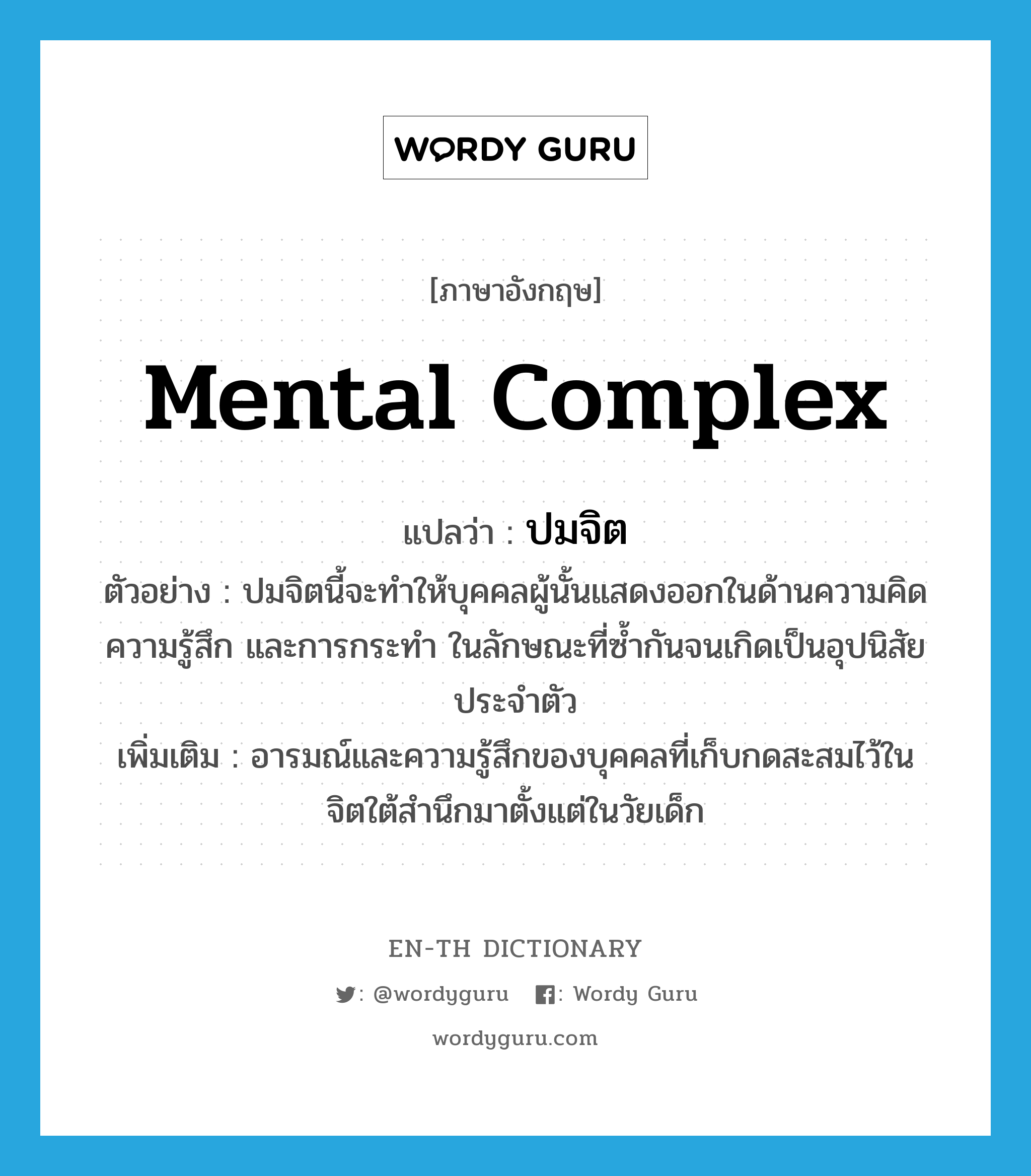 mental complex แปลว่า?, คำศัพท์ภาษาอังกฤษ mental complex แปลว่า ปมจิต ประเภท N ตัวอย่าง ปมจิตนี้จะทำให้บุคคลผู้นั้นแสดงออกในด้านความคิด ความรู้สึก และการกระทำ ในลักษณะที่ซ้ำกันจนเกิดเป็นอุปนิสัยประจำตัว เพิ่มเติม อารมณ์และความรู้สึกของบุคคลที่เก็บกดสะสมไว้ในจิตใต้สำนึกมาตั้งแต่ในวัยเด็ก หมวด N