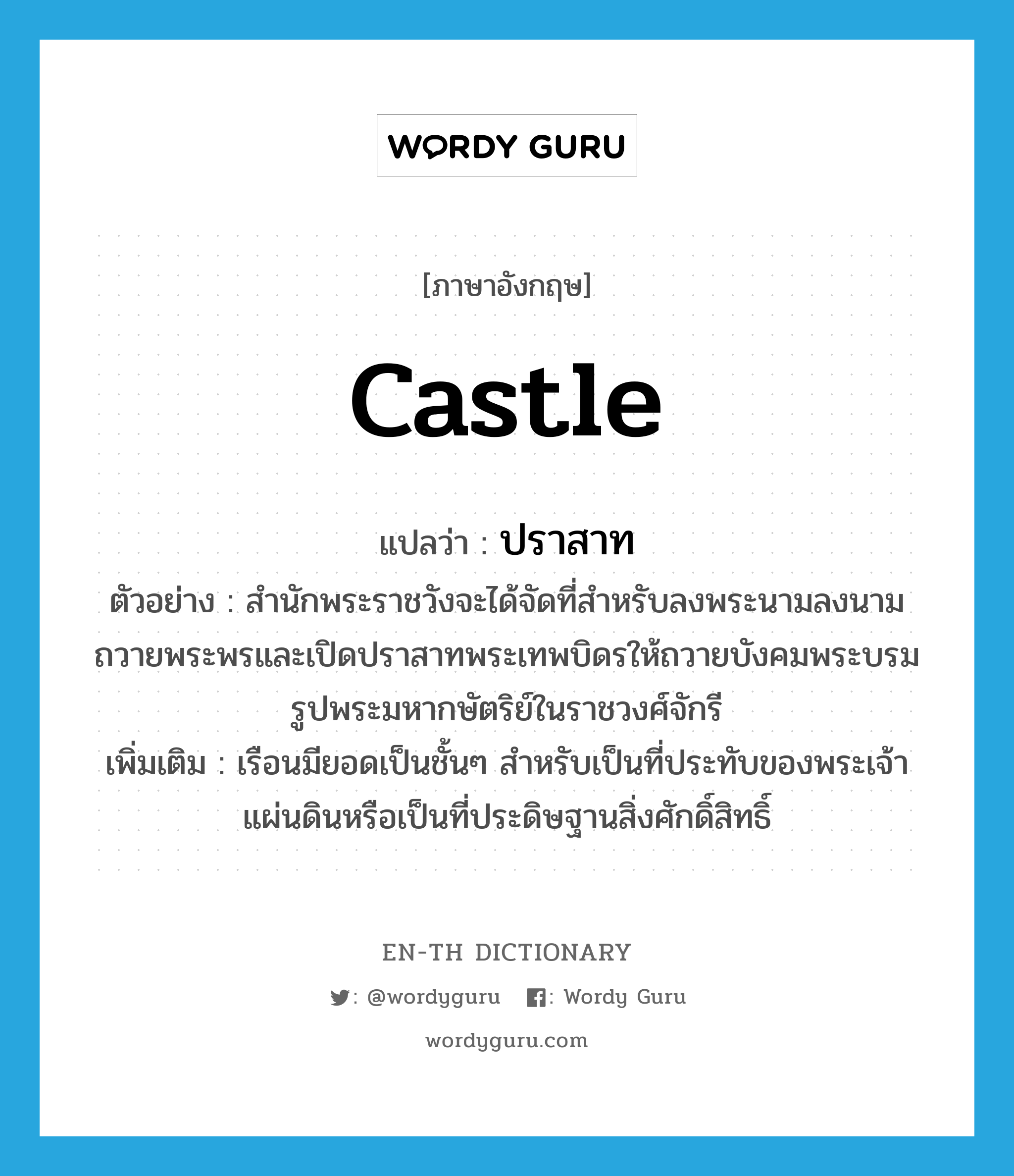 castle แปลว่า?, คำศัพท์ภาษาอังกฤษ castle แปลว่า ปราสาท ประเภท N ตัวอย่าง สำนักพระราชวังจะได้จัดที่สำหรับลงพระนามลงนามถวายพระพรและเปิดปราสาทพระเทพบิดรให้ถวายบังคมพระบรมรูปพระมหากษัตริย์ในราชวงศ์จักรี เพิ่มเติม เรือนมียอดเป็นชั้นๆ สำหรับเป็นที่ประทับของพระเจ้าแผ่นดินหรือเป็นที่ประดิษฐานสิ่งศักดิ์สิทธิ์ หมวด N