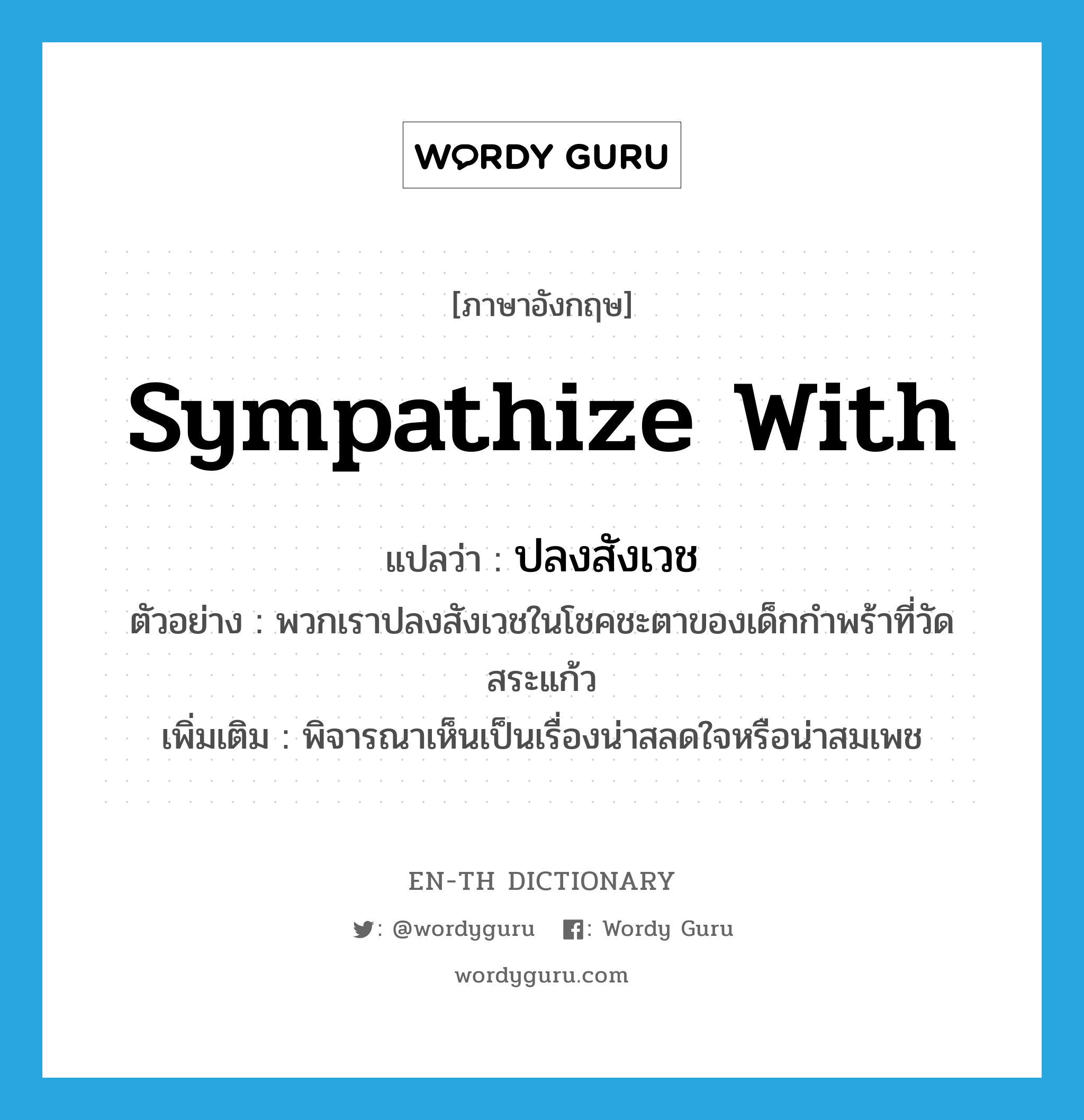 sympathize with แปลว่า?, คำศัพท์ภาษาอังกฤษ sympathize with แปลว่า ปลงสังเวช ประเภท V ตัวอย่าง พวกเราปลงสังเวชในโชคชะตาของเด็กกำพร้าที่วัดสระแก้ว เพิ่มเติม พิจารณาเห็นเป็นเรื่องน่าสลดใจหรือน่าสมเพช หมวด V