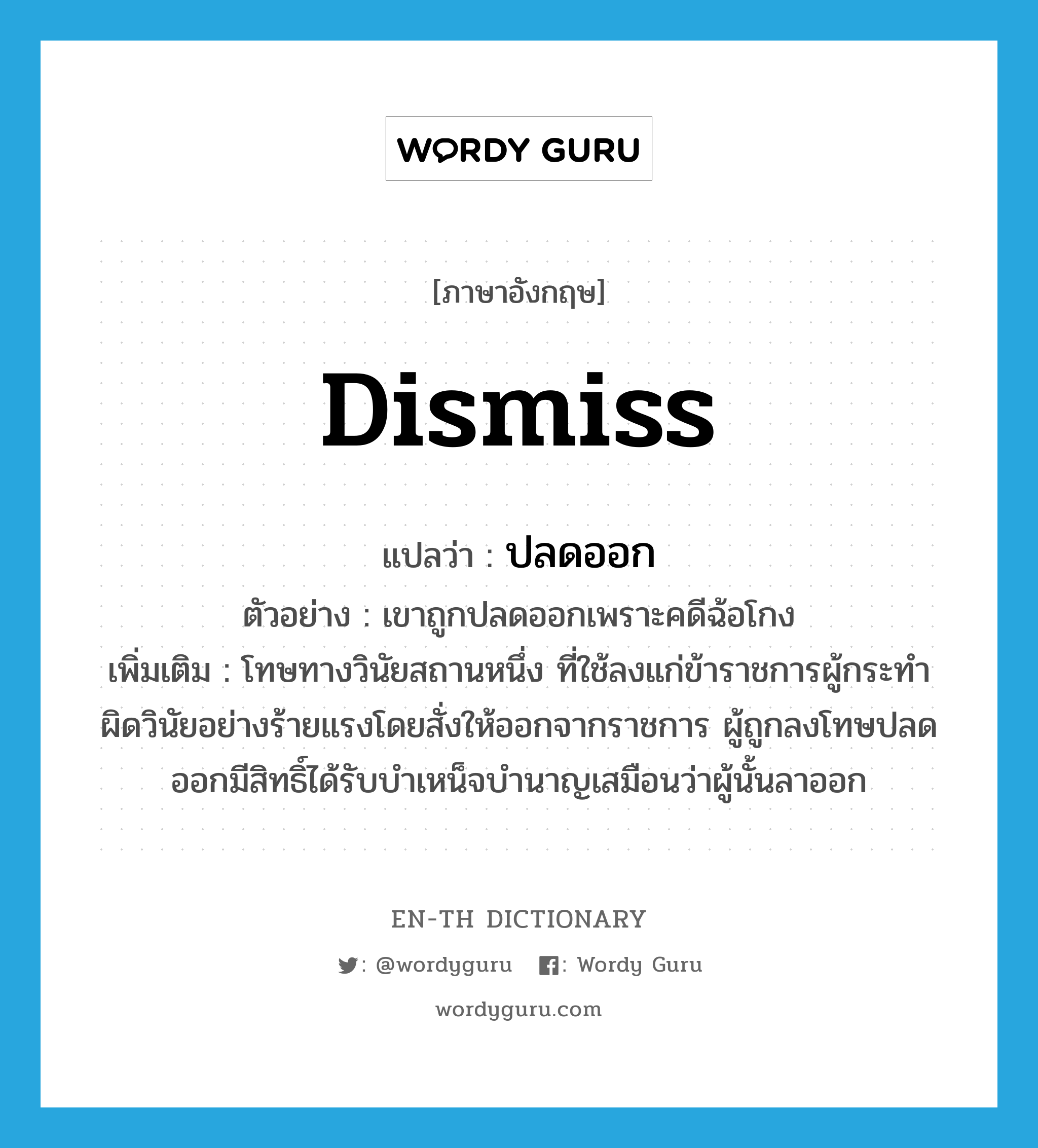 dismiss แปลว่า?, คำศัพท์ภาษาอังกฤษ dismiss แปลว่า ปลดออก ประเภท V ตัวอย่าง เขาถูกปลดออกเพราะคดีฉ้อโกง เพิ่มเติม โทษทางวินัยสถานหนึ่ง ที่ใช้ลงแก่ข้าราชการผู้กระทำผิดวินัยอย่างร้ายแรงโดยสั่งให้ออกจากราชการ ผู้ถูกลงโทษปลดออกมีสิทธิ์ได้รับบำเหน็จบำนาญเสมือนว่าผู้นั้นลาออก หมวด V