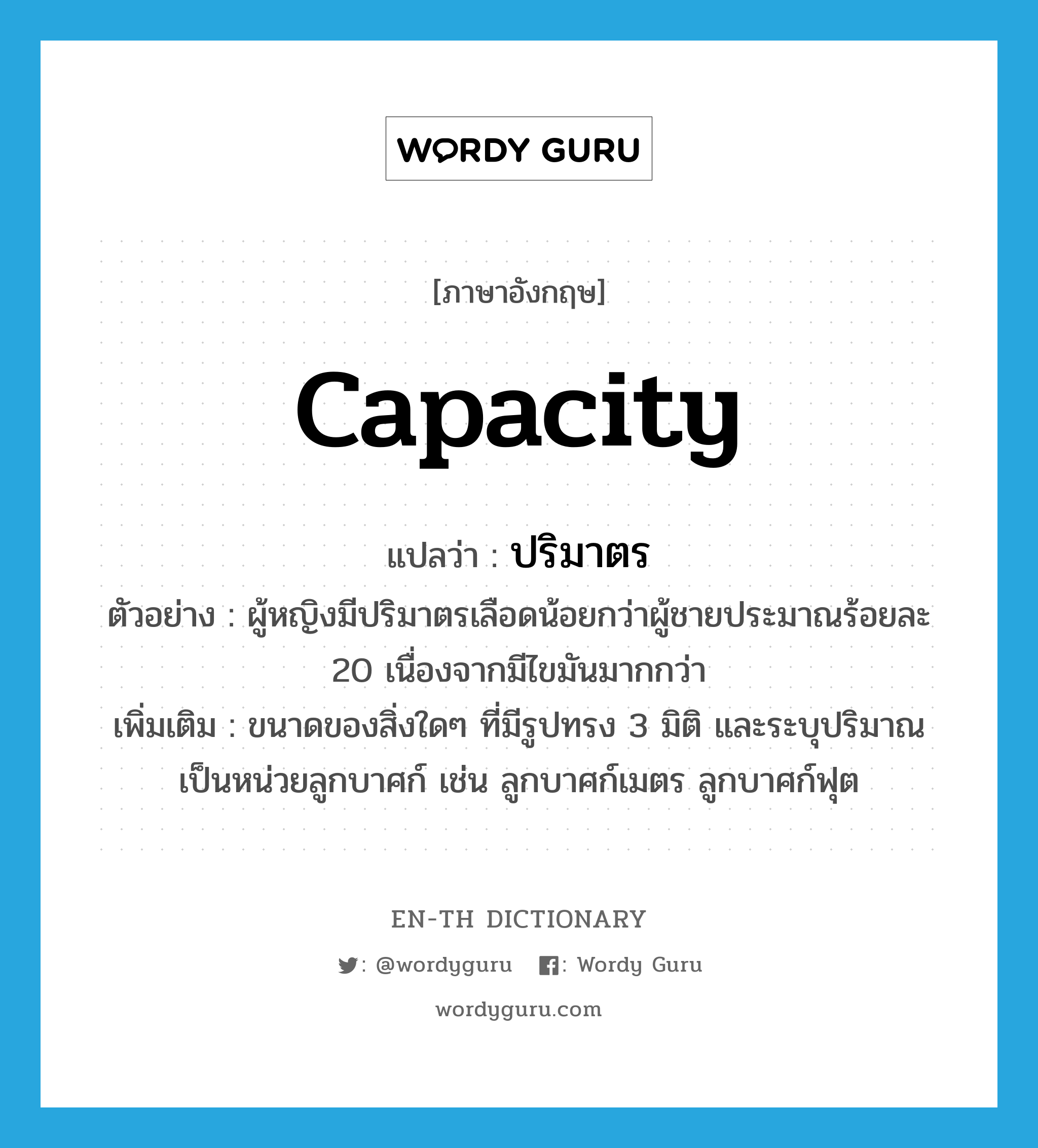 capacity แปลว่า?, คำศัพท์ภาษาอังกฤษ capacity แปลว่า ปริมาตร ประเภท N ตัวอย่าง ผู้หญิงมีปริมาตรเลือดน้อยกว่าผู้ชายประมาณร้อยละ 20 เนื่องจากมีไขมันมากกว่า เพิ่มเติม ขนาดของสิ่งใดๆ ที่มีรูปทรง 3 มิติ และระบุปริมาณเป็นหน่วยลูกบาศก์ เช่น ลูกบาศก์เมตร ลูกบาศก์ฟุต หมวด N