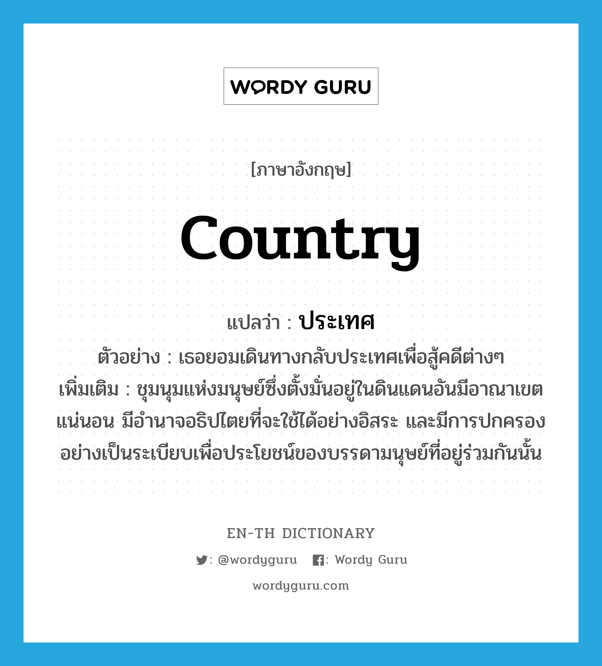 country แปลว่า?, คำศัพท์ภาษาอังกฤษ country แปลว่า ประเทศ ประเภท N ตัวอย่าง เธอยอมเดินทางกลับประเทศเพื่อสู้คดีต่างๆ เพิ่มเติม ชุมนุมแห่งมนุษย์ซึ่งตั้งมั่นอยู่ในดินแดนอันมีอาณาเขตแน่นอน มีอำนาจอธิปไตยที่จะใช้ได้อย่างอิสระ และมีการปกครองอย่างเป็นระเบียบเพื่อประโยชน์ของบรรดามนุษย์ที่อยู่ร่วมกันนั้น หมวด N