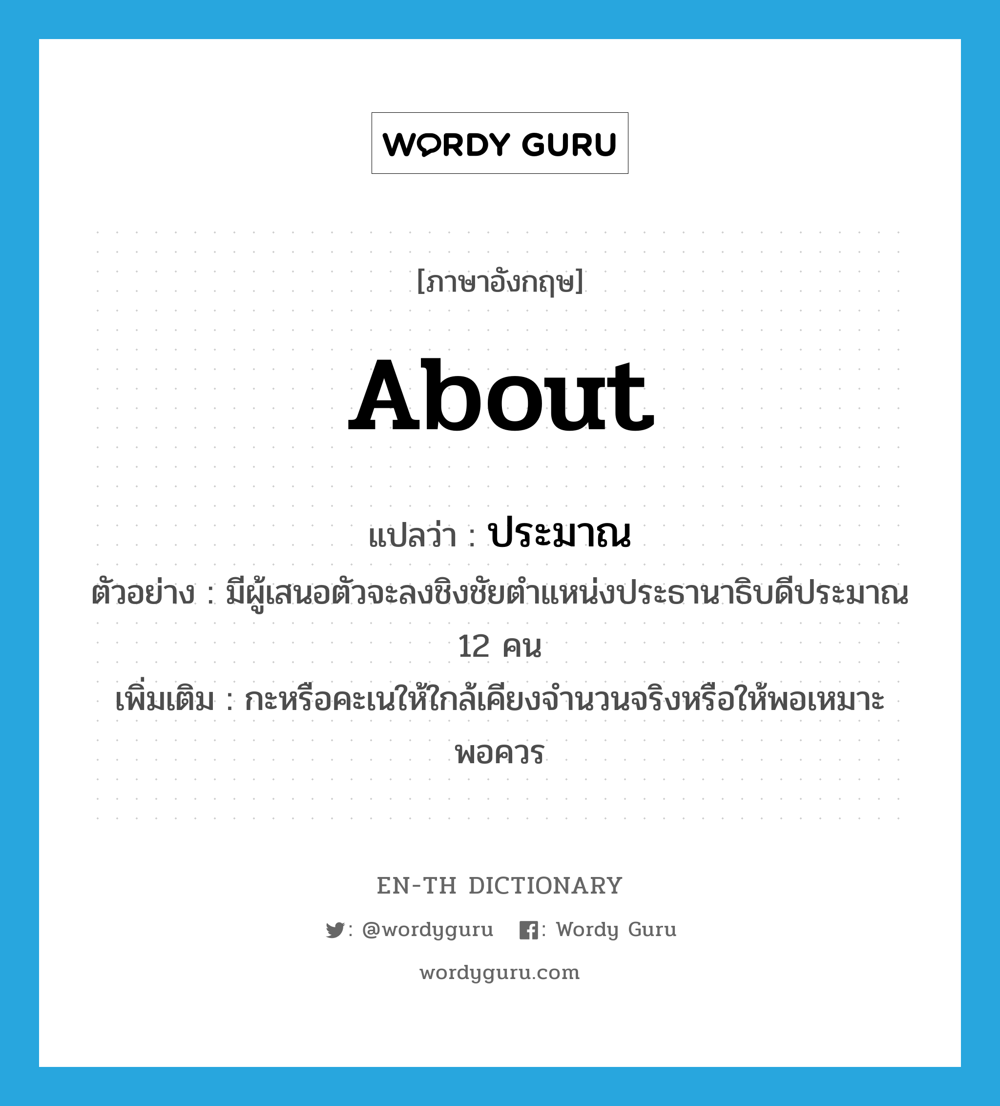 about แปลว่า?, คำศัพท์ภาษาอังกฤษ about แปลว่า ประมาณ ประเภท ADV ตัวอย่าง มีผู้เสนอตัวจะลงชิงชัยตำแหน่งประธานาธิบดีประมาณ 12 คน เพิ่มเติม กะหรือคะเนให้ใกล้เคียงจำนวนจริงหรือให้พอเหมาะพอควร หมวด ADV