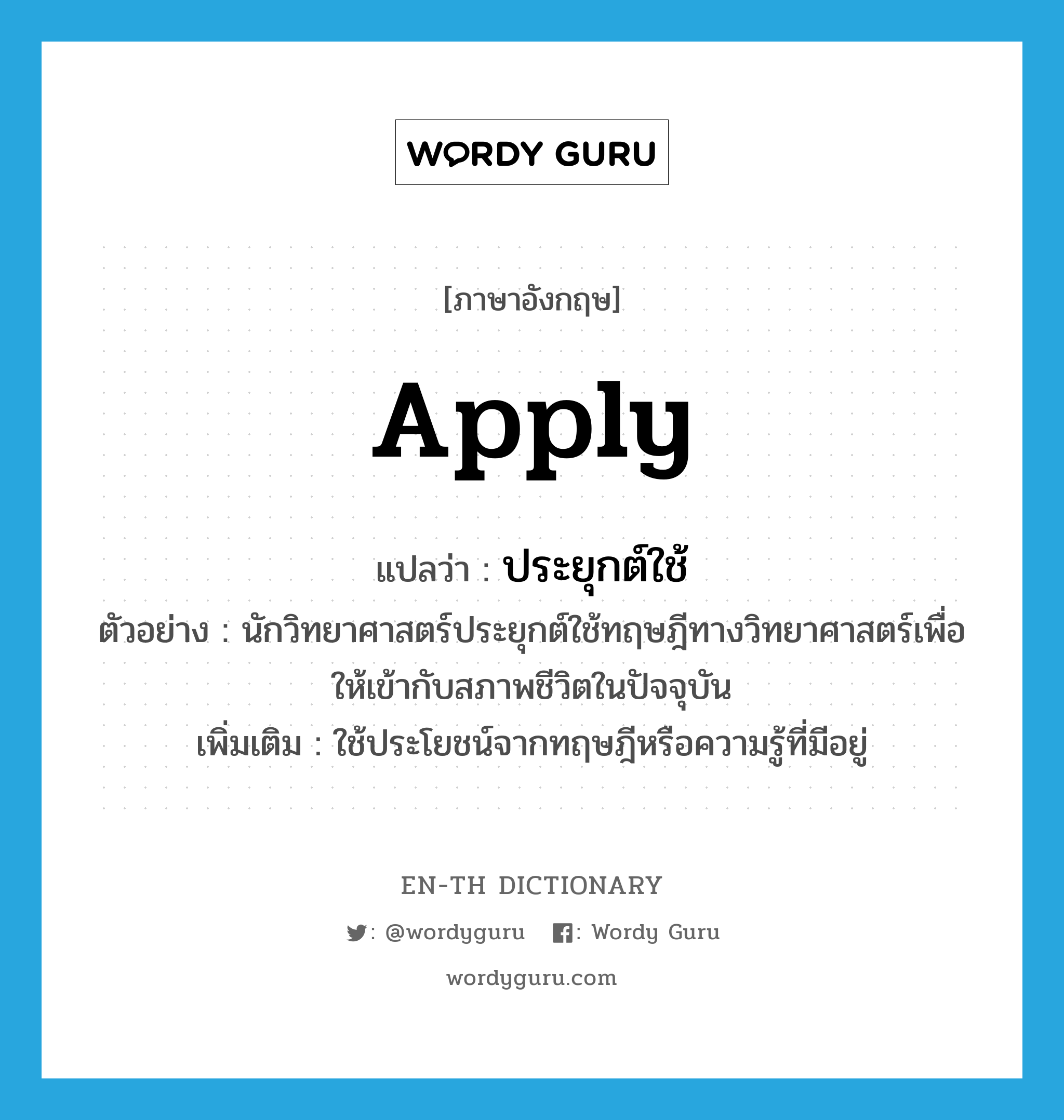 apply แปลว่า?, คำศัพท์ภาษาอังกฤษ apply แปลว่า ประยุกต์ใช้ ประเภท V ตัวอย่าง นักวิทยาศาสตร์ประยุกต์ใช้ทฤษฎีทางวิทยาศาสตร์เพื่อให้เข้ากับสภาพชีวิตในปัจจุบัน เพิ่มเติม ใช้ประโยชน์จากทฤษฎีหรือความรู้ที่มีอยู่ หมวด V