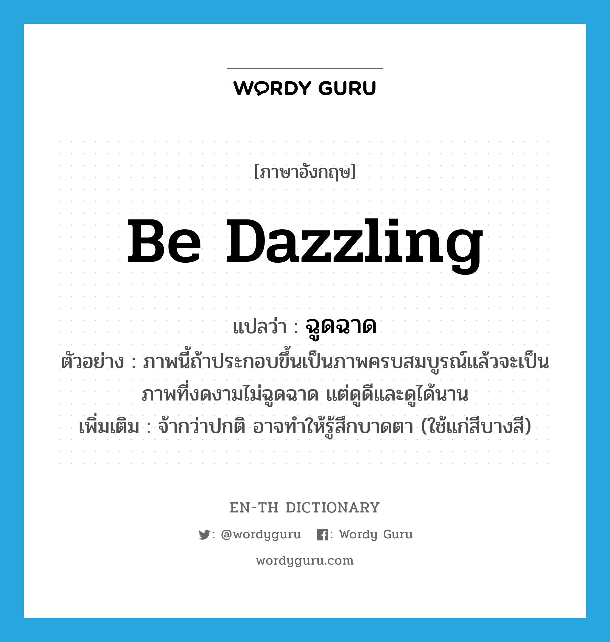 be dazzling แปลว่า?, คำศัพท์ภาษาอังกฤษ be dazzling แปลว่า ฉูดฉาด ประเภท V ตัวอย่าง ภาพนี้ถ้าประกอบขึ้นเป็นภาพครบสมบูรณ์แล้วจะเป็นภาพที่งดงามไม่ฉูดฉาด แต่ดูดีและดูได้นาน เพิ่มเติม จ้ากว่าปกติ อาจทำให้รู้สึกบาดตา (ใช้แก่สีบางสี) หมวด V