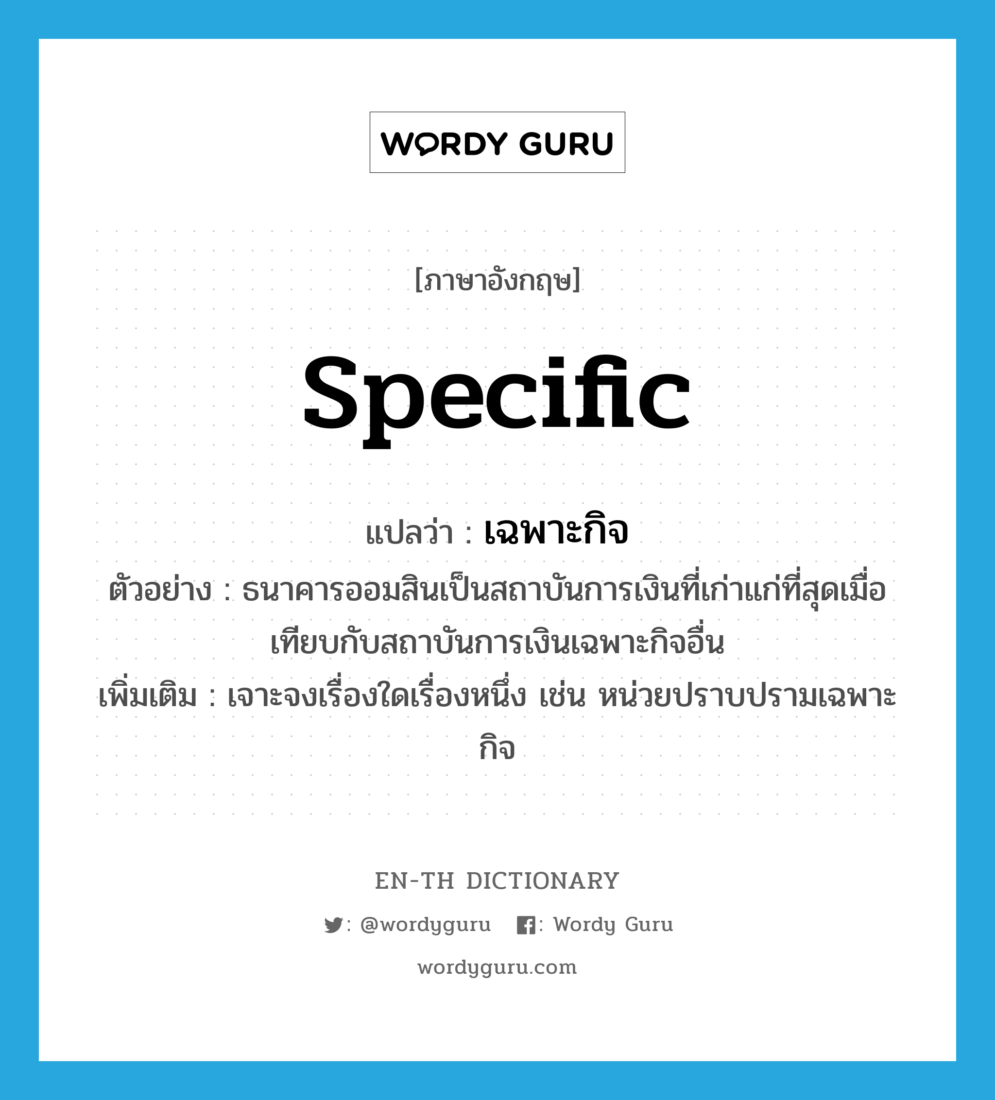 specific แปลว่า?, คำศัพท์ภาษาอังกฤษ specific แปลว่า เฉพาะกิจ ประเภท ADJ ตัวอย่าง ธนาคารออมสินเป็นสถาบันการเงินที่เก่าแก่ที่สุดเมื่อเทียบกับสถาบันการเงินเฉพาะกิจอื่น เพิ่มเติม เจาะจงเรื่องใดเรื่องหนึ่ง เช่น หน่วยปราบปรามเฉพาะกิจ หมวด ADJ