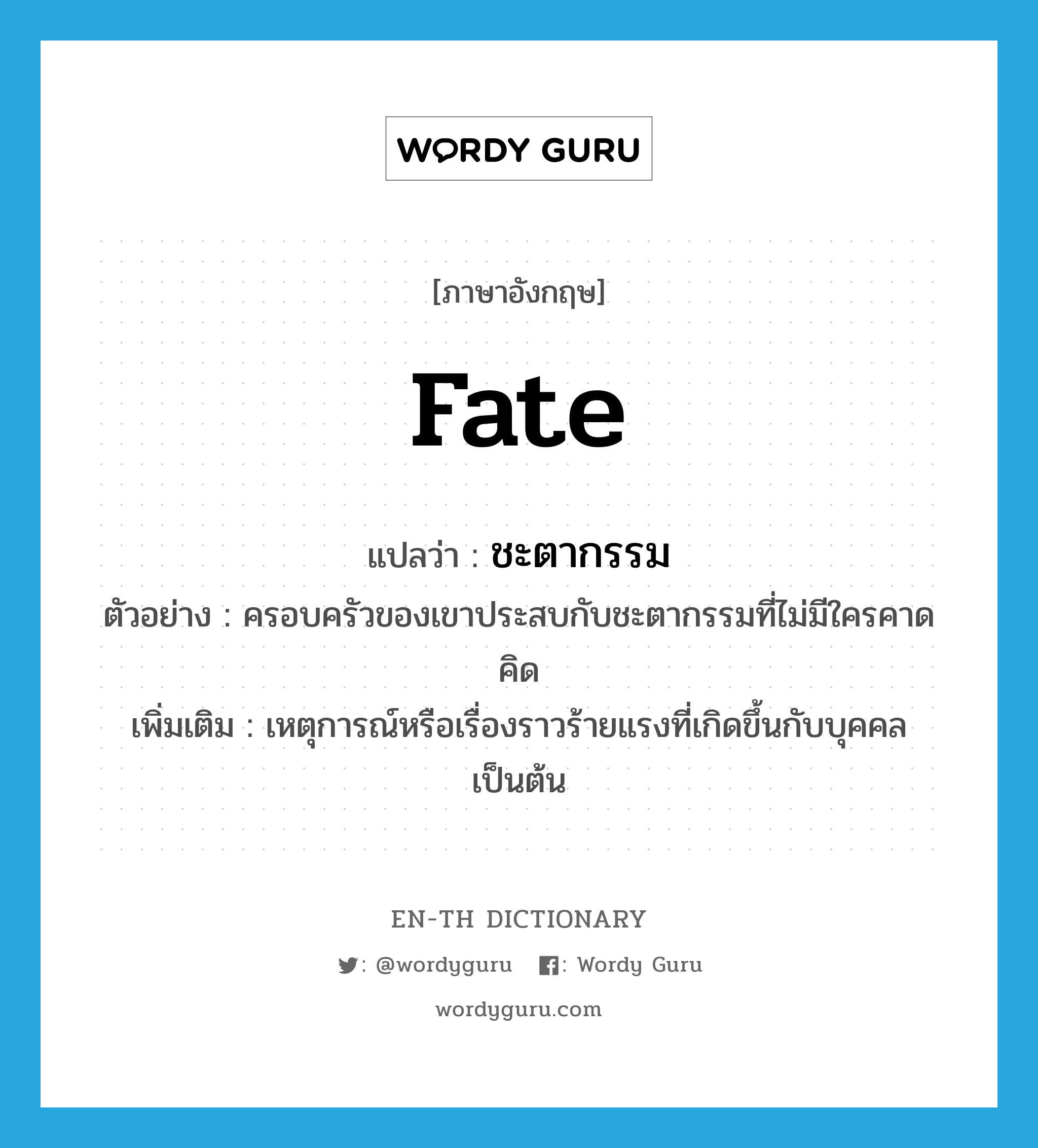 fate แปลว่า?, คำศัพท์ภาษาอังกฤษ fate แปลว่า ชะตากรรม ประเภท N ตัวอย่าง ครอบครัวของเขาประสบกับชะตากรรมที่ไม่มีใครคาดคิด เพิ่มเติม เหตุการณ์หรือเรื่องราวร้ายแรงที่เกิดขึ้นกับบุคคลเป็นต้น หมวด N