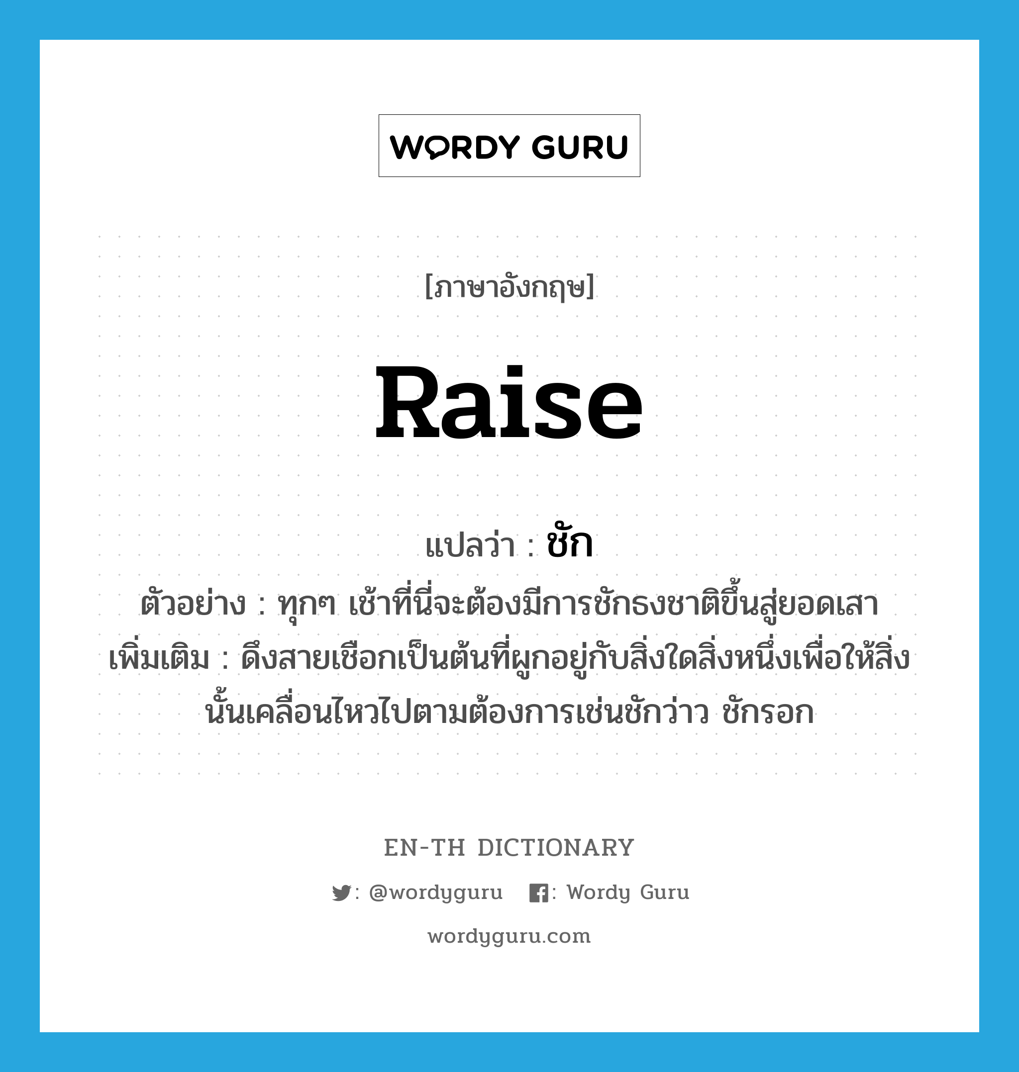 raise แปลว่า?, คำศัพท์ภาษาอังกฤษ raise แปลว่า ชัก ประเภท V ตัวอย่าง ทุกๆ เช้าที่นี่จะต้องมีการชักธงชาติขึ้นสู่ยอดเสา เพิ่มเติม ดึงสายเชือกเป็นต้นที่ผูกอยู่กับสิ่งใดสิ่งหนึ่งเพื่อให้สิ่งนั้นเคลื่อนไหวไปตามต้องการเช่นชักว่าว ชักรอก หมวด V