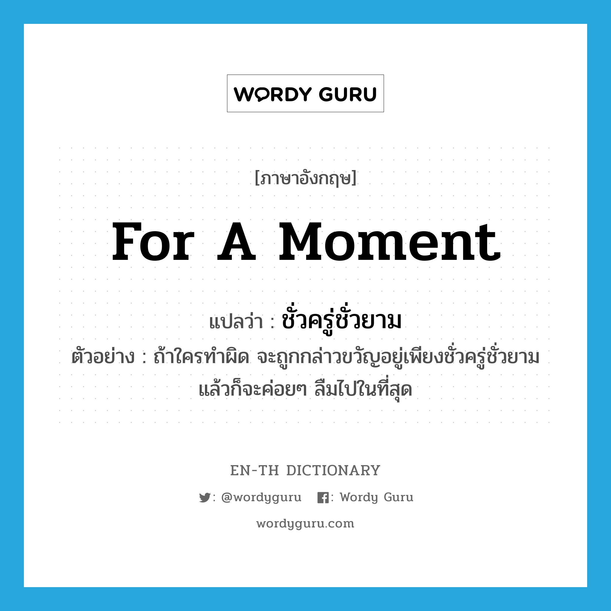 for a moment แปลว่า?, คำศัพท์ภาษาอังกฤษ for a moment แปลว่า ชั่วครู่ชั่วยาม ประเภท ADV ตัวอย่าง ถ้าใครทำผิด จะถูกกล่าวขวัญอยู่เพียงชั่วครู่ชั่วยาม แล้วก็จะค่อยๆ ลืมไปในที่สุด หมวด ADV