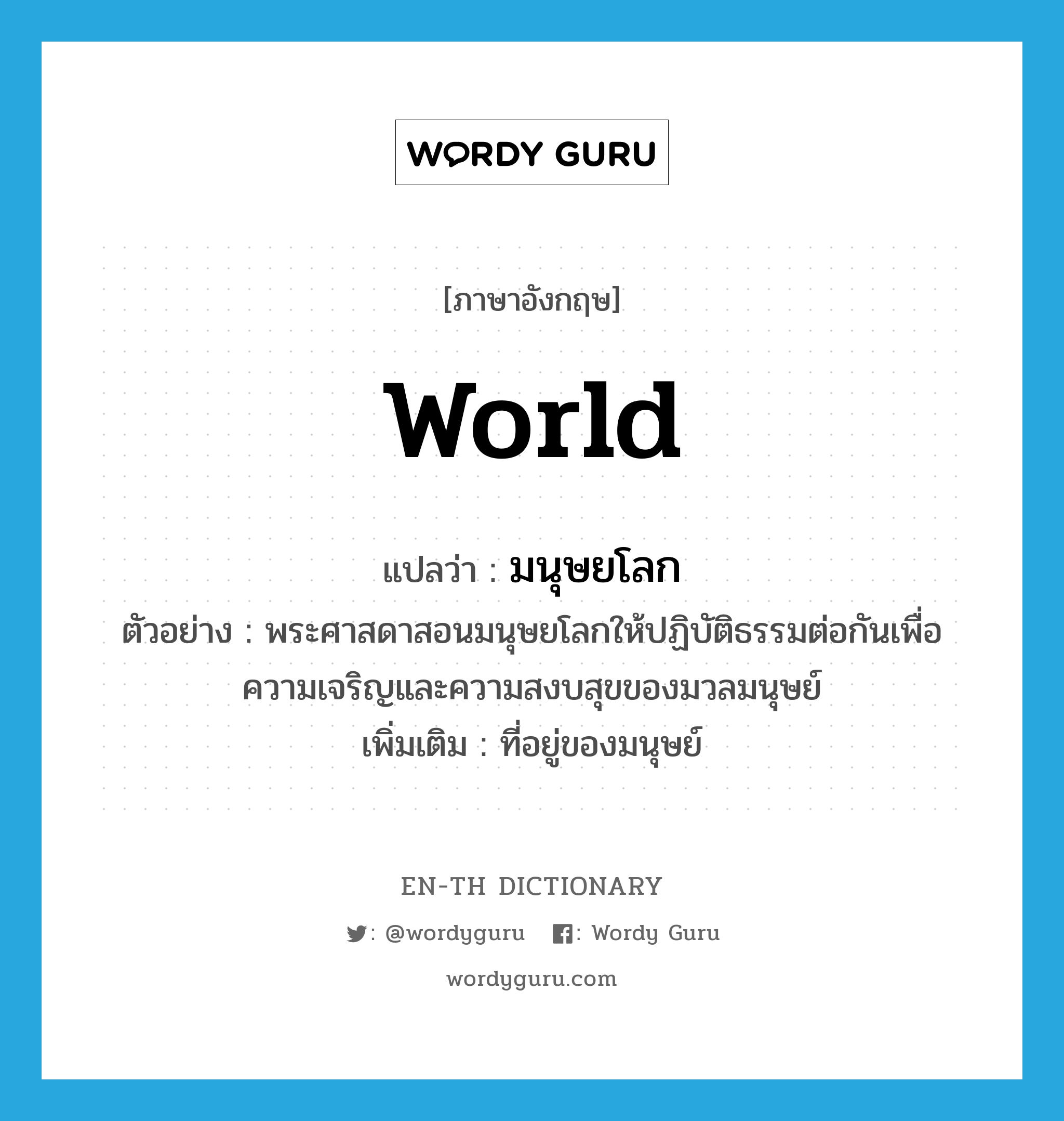 world แปลว่า?, คำศัพท์ภาษาอังกฤษ world แปลว่า มนุษยโลก ประเภท N ตัวอย่าง พระศาสดาสอนมนุษยโลกให้ปฏิบัติธรรมต่อกันเพื่อความเจริญและความสงบสุขของมวลมนุษย์ เพิ่มเติม ที่อยู่ของมนุษย์ หมวด N