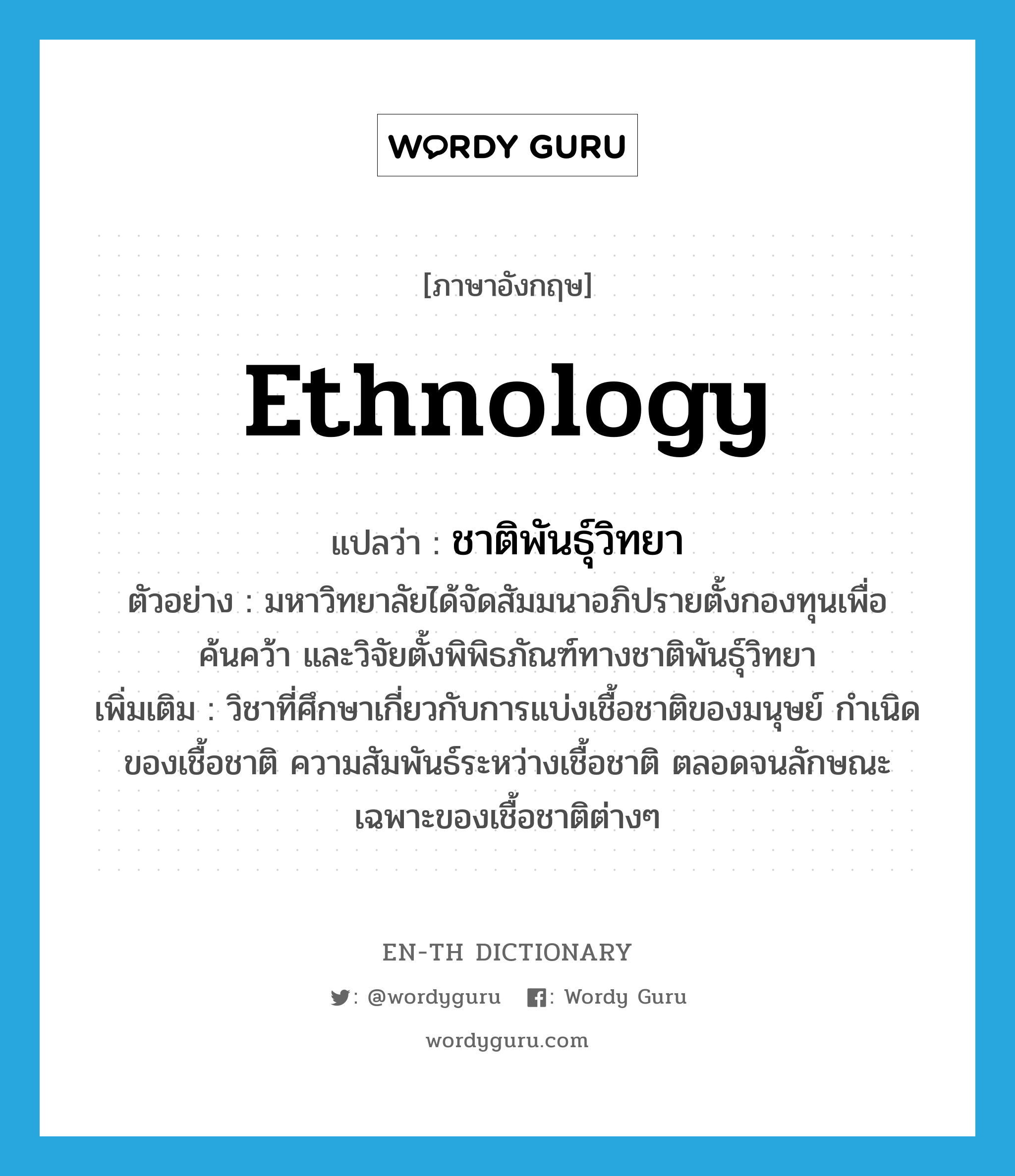 ethnology แปลว่า?, คำศัพท์ภาษาอังกฤษ ethnology แปลว่า ชาติพันธุ์วิทยา ประเภท N ตัวอย่าง มหาวิทยาลัยได้จัดสัมมนาอภิปรายตั้งกองทุนเพื่อค้นคว้า และวิจัยตั้งพิพิธภัณฑ์ทางชาติพันธุ์วิทยา เพิ่มเติม วิชาที่ศึกษาเกี่ยวกับการแบ่งเชื้อชาติของมนุษย์ กำเนิดของเชื้อชาติ ความสัมพันธ์ระหว่างเชื้อชาติ ตลอดจนลักษณะเฉพาะของเชื้อชาติต่างๆ หมวด N