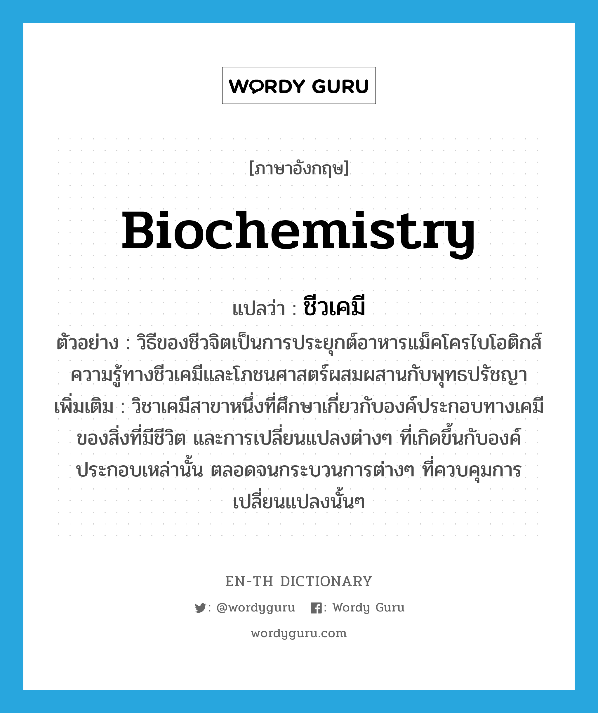 biochemistry แปลว่า?, คำศัพท์ภาษาอังกฤษ biochemistry แปลว่า ชีวเคมี ประเภท N ตัวอย่าง วิธีของชีวจิตเป็นการประยุกต์อาหารแม็คโครไบโอติกส์ ความรู้ทางชีวเคมีและโภชนศาสตร์ผสมผสานกับพุทธปรัชญา เพิ่มเติม วิชาเคมีสาขาหนึ่งที่ศึกษาเกี่ยวกับองค์ประกอบทางเคมีของสิ่งที่มีชีวิต และการเปลี่ยนแปลงต่างๆ ที่เกิดขึ้นกับองค์ประกอบเหล่านั้น ตลอดจนกระบวนการต่างๆ ที่ควบคุมการเปลี่ยนแปลงนั้นๆ หมวด N